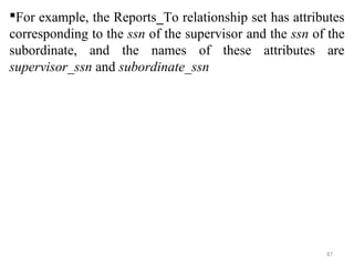 For example, the Reports_To relationship set has attributes 
corresponding to the ssn of the supervisor and the ssn of the 
subordinate, and the names of these attributes are 
supervisor_ssn and subordinate_ssn 
87 
 