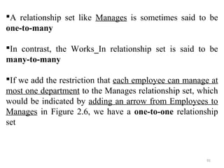 A relationship set like Manages is sometimes said to be 
one-to-many 
In contrast, the Works_In relationship set is said to be 
many-to-many 
If we add the restriction that each employee can manage at 
most one department to the Manages relationship set, which 
would be indicated by adding an arrow from Employees to 
Manages in Figure 2.6, we have a one-to-one relationship 
set 
91 
 