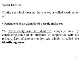 Weak Entities 
Entity set which does not have a key is called weak entity 
set 
Dependents is an example of a weak entity set 
A weak entity can be identified uniquely only by 
considering some of its attributes in conjunction with the 
primary key of another entity set, which is called the 
identifying owner 
99 
 