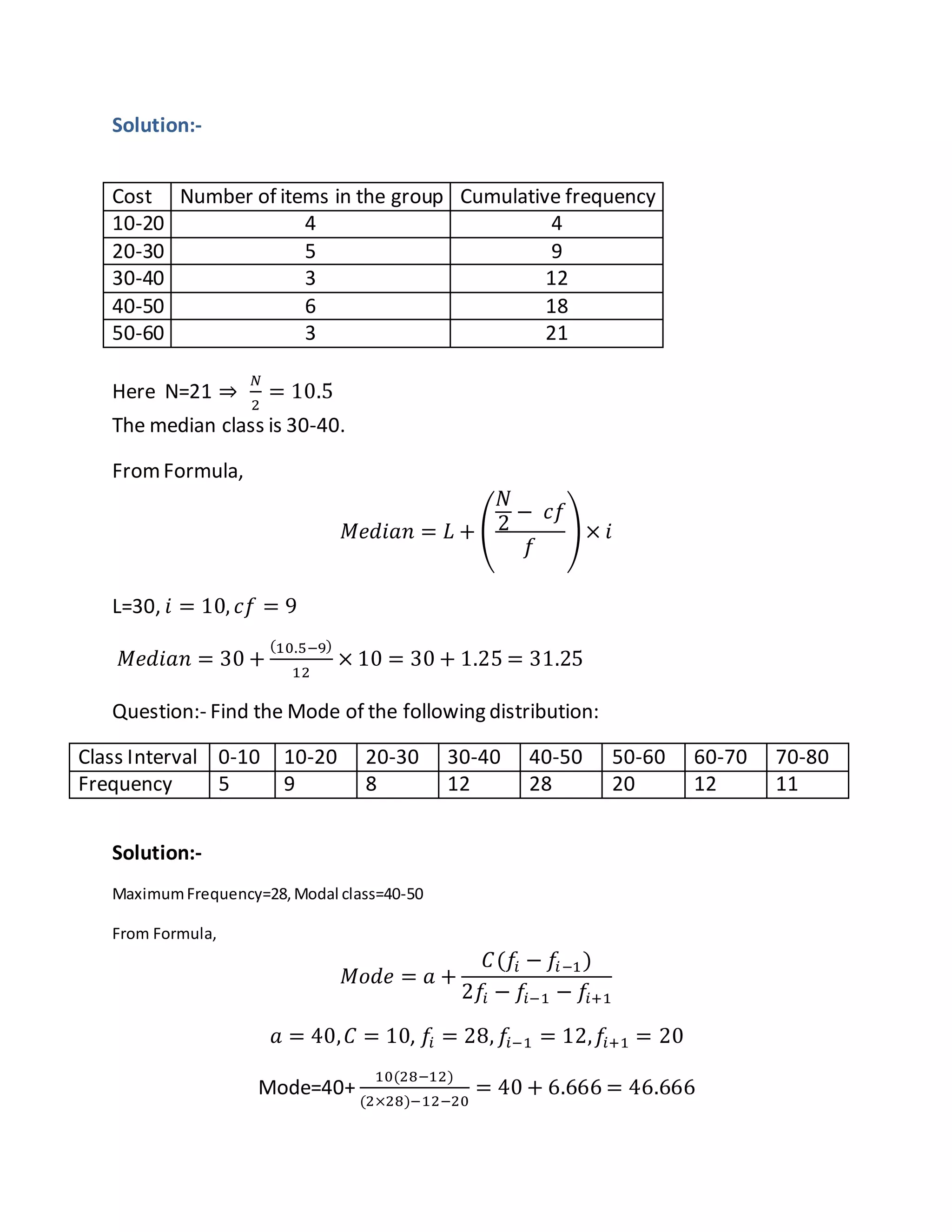 Solution:-
Cost Number of items in the group Cumulative frequency
10-20 4 4
20-30 5 9
30-40 3 12
40-50 6 18
50-60 3 21
Here N=21 ⇒
𝑁
2
= 10.5
The median class is 30-40.
FromFormula,
𝑀𝑒𝑑𝑖𝑎𝑛 = 𝐿 + (
𝑁
2
− 𝑐𝑓
𝑓
) × 𝑖
L=30, 𝑖 = 10, 𝑐𝑓 = 9
𝑀𝑒𝑑𝑖𝑎𝑛 = 30 +
(10.5−9)
12
× 10 = 30 + 1.25 = 31.25
Question:- Find the Mode of the following distribution:
Class Interval 0-10 10-20 20-30 30-40 40-50 50-60 60-70 70-80
Frequency 5 9 8 12 28 20 12 11
Solution:-
MaximumFrequency=28,Modal class=40-50
From Formula,
𝑀𝑜𝑑𝑒 = 𝑎 +
𝐶(𝑓𝑖 − 𝑓𝑖−1)
2𝑓𝑖 − 𝑓𝑖−1 − 𝑓𝑖+1
𝑎 = 40, 𝐶 = 10, 𝑓𝑖 = 28, 𝑓𝑖−1 = 12, 𝑓𝑖+1 = 20
Mode=40+
10(28−12)
(2×28)−12−20
= 40 + 6.666 = 46.666
 