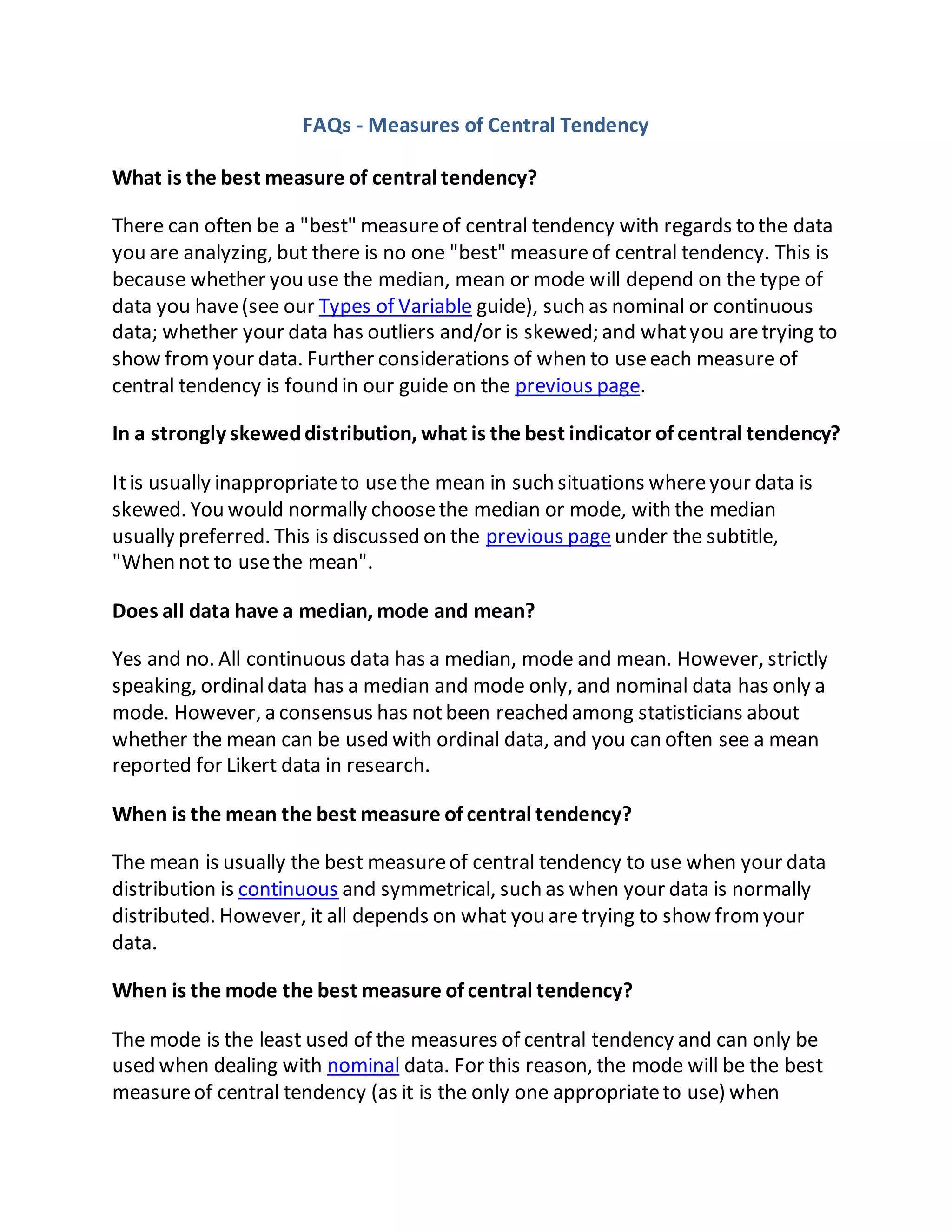 FAQs - Measures of Central Tendency
What is the best measure of central tendency?
There can often be a "best" measureof central tendency with regards to the data
you are analyzing, but there is no one "best" measureof central tendency. This is
because whether you use the median, mean or mode will depend on the type of
data you have(see our Types of Variable guide), such as nominal or continuous
data; whether your data has outliers and/or is skewed; and whatyou aretrying to
show fromyour data. Further considerations of when to useeach measure of
central tendency is found in our guide on the previous page.
In a strongly skeweddistribution, what is the best indicator of central tendency?
Itis usually inappropriateto usethe mean in such situations whereyour data is
skewed. You would normally choosethe median or mode, with the median
usually preferred. This is discussed on the previous pageunder the subtitle,
"When not to usethe mean".
Does all data have a median, mode and mean?
Yes and no. All continuous data has a median, mode and mean. However, strictly
speaking, ordinaldata has a median and mode only, and nominal data has only a
mode. However, a consensus has notbeen reached among statisticians about
whether the mean can be used with ordinal data, and you can often see a mean
reported for Likert data in research.
When is the mean the best measure of central tendency?
The mean is usually the best measureof central tendency to use when your data
distribution is continuous and symmetrical, such as when your data is normally
distributed. However, it all depends on what you are trying to show fromyour
data.
When is the mode the best measure of central tendency?
The mode is the least used of the measures of central tendency and can only be
used when dealing with nominal data. For this reason, the mode will be the best
measureof central tendency (as it is the only one appropriateto use) when
 