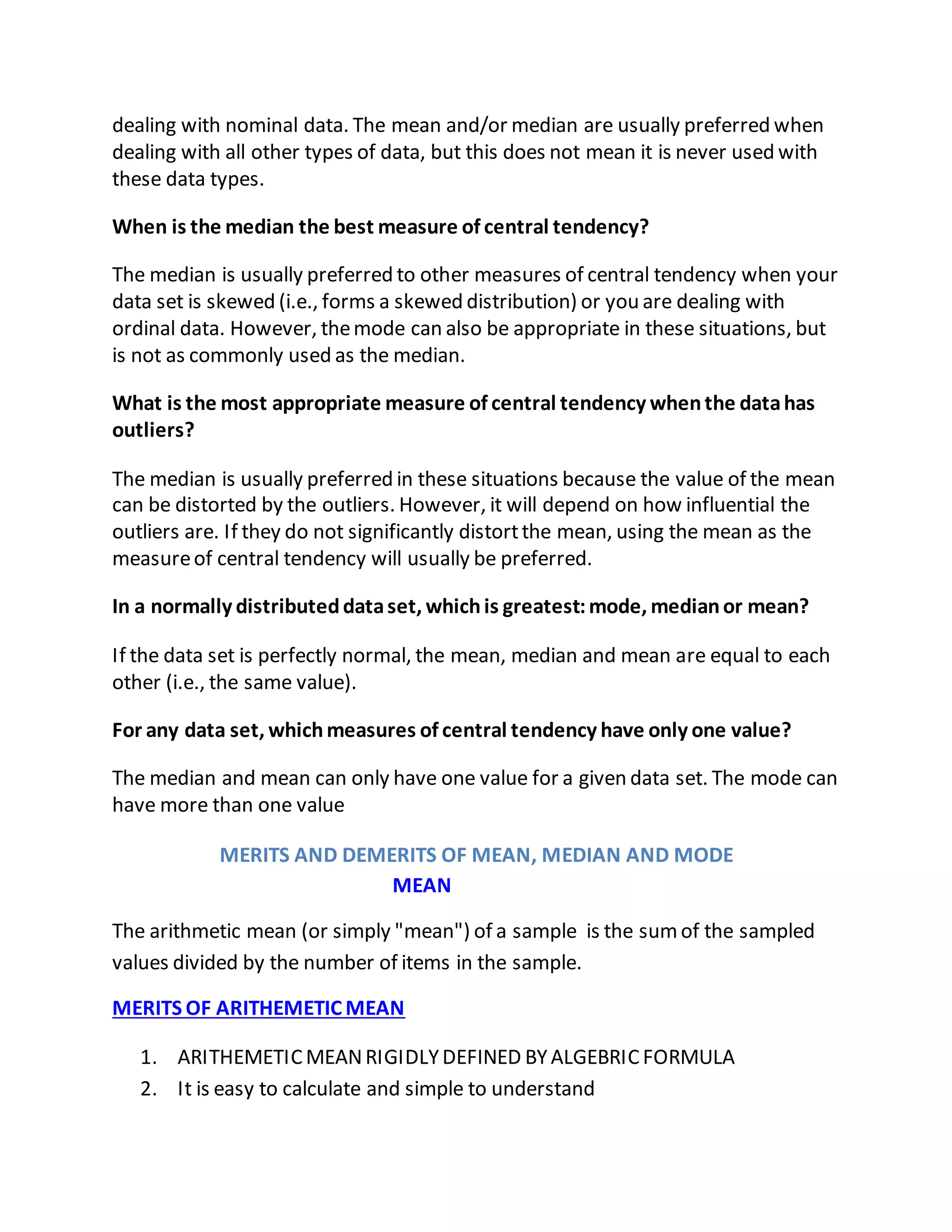 dealing with nominal data. The mean and/or median are usually preferred when
dealing with all other types of data, but this does not mean it is never used with
these data types.
When is the median the best measure of central tendency?
The median is usually preferred to other measures of central tendency when your
data set is skewed (i.e., forms a skewed distribution) or you are dealing with
ordinal data. However, themode can also be appropriate in these situations, but
is not as commonly used as the median.
What is the most appropriate measure of central tendency whenthe datahas
outliers?
The median is usually preferred in these situations because the value of the mean
can be distorted by the outliers. However, it will depend on how influential the
outliers are. If they do not significantly distortthe mean, using the mean as the
measureof central tendency will usually be preferred.
In a normally distributeddataset, whichis greatest:mode, medianor mean?
If the data set is perfectly normal, the mean, median and mean are equal to each
other (i.e., the same value).
For any data set, whichmeasures of central tendency have only one value?
The median and mean can only have one value for a given data set. The mode can
have more than one value
MERITS AND DEMERITS OF MEAN, MEDIAN AND MODE
MEAN
The arithmetic mean (or simply "mean") of a sample is the sumof the sampled
values divided by the number of items in the sample.
MERITS OF ARITHEMETIC MEAN
1. ARITHEMETICMEANRIGIDLYDEFINED BYALGEBRICFORMULA
2. It is easy to calculate and simple to understand
 