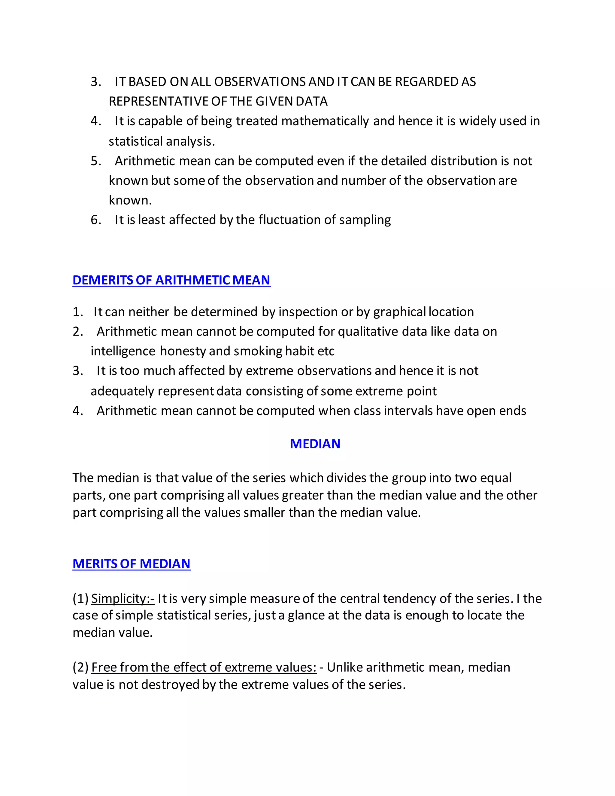 3. ITBASED ONALL OBSERVATIONS AND ITCANBE REGARDED AS
REPRESENTATIVEOF THE GIVENDATA
4. It is capable of being treated mathematically and hence it is widely used in
statistical analysis.
5. Arithmetic mean can be computed even if the detailed distribution is not
known but someof the observation and number of the observation are
known.
6. It is least affected by the fluctuation of sampling
DEMERITS OF ARITHMETIC MEAN
1. Itcan neither be determined by inspection or by graphicallocation
2. Arithmetic mean cannot be computed for qualitative data like data on
intelligence honesty and smoking habit etc
3. It is too much affected by extreme observations and hence it is not
adequately representdata consisting of some extreme point
4. Arithmetic mean cannot be computed when class intervals have open ends
MEDIAN
The median is that value of the series which divides the group into two equal
parts, one part comprising all values greater than the median value and the other
part comprising all the values smaller than the median value.
MERITS OF MEDIAN
(1) Simplicity:- Itis very simple measureof the central tendency of the series. I the
case of simple statistical series, justa glance at the data is enough to locate the
median value.
(2) Free fromthe effect of extreme values: - Unlike arithmetic mean, median
value is not destroyed by the extreme values of the series.
 
