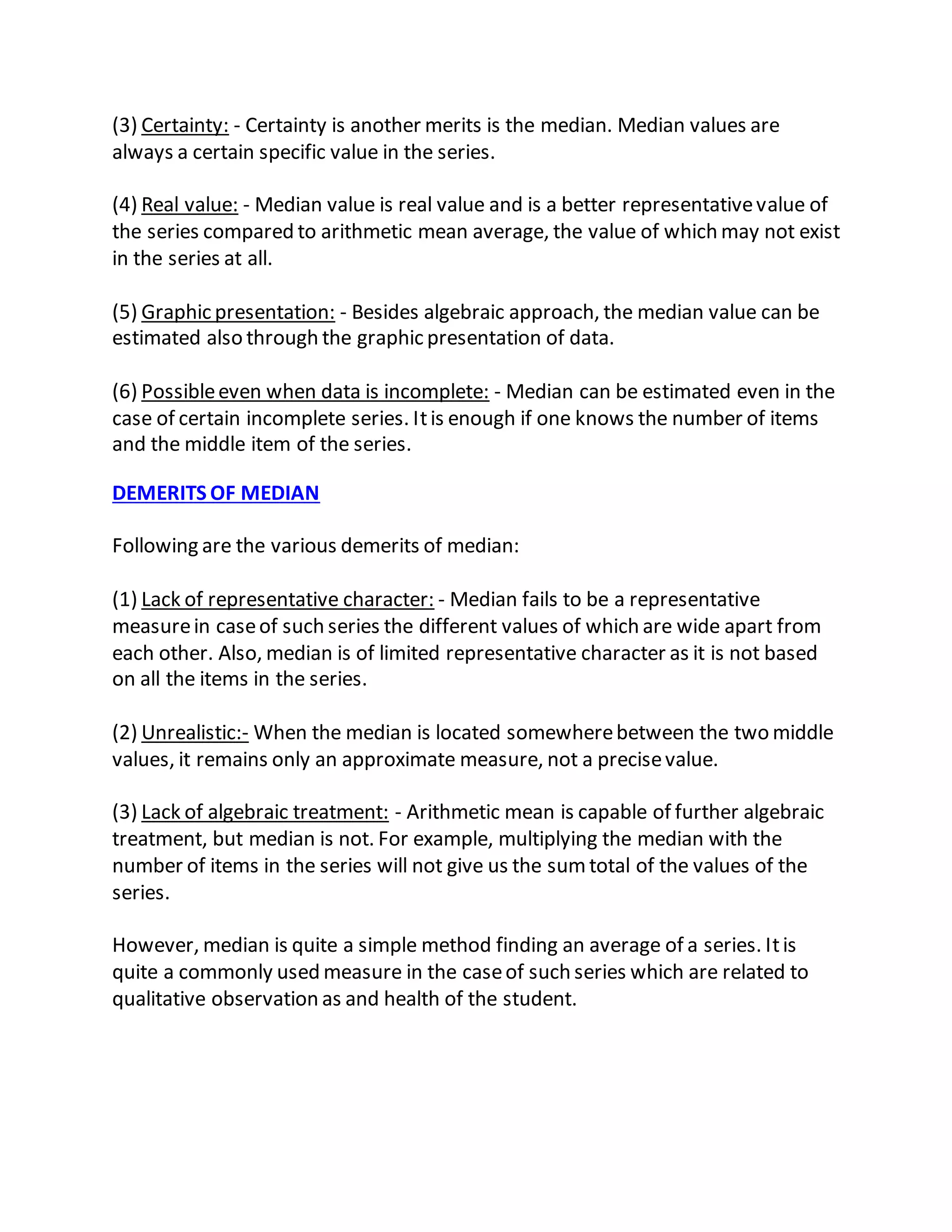 (3) Certainty: - Certainty is another merits is the median. Median values are
always a certain specific value in the series.
(4) Real value: - Median value is real value and is a better representativevalue of
the series compared to arithmetic mean average, the value of which may not exist
in the series at all.
(5) Graphic presentation: - Besides algebraic approach, the median value can be
estimated also through the graphic presentation of data.
(6) Possibleeven when data is incomplete: - Median can be estimated even in the
case of certain incomplete series. Itis enough if one knows the number of items
and the middle item of the series.
DEMERITS OF MEDIAN
Following are the various demerits of median:
(1) Lack of representative character: - Median fails to be a representative
measurein caseof such series the different values of which are wide apart from
each other. Also, median is of limited representative character as it is not based
on all the items in the series.
(2) Unrealistic:- When the median is located somewherebetween the two middle
values, it remains only an approximate measure, not a precisevalue.
(3) Lack of algebraic treatment: - Arithmetic mean is capable of further algebraic
treatment, but median is not. For example, multiplying the median with the
number of items in the series will not give us the sumtotal of the values of the
series.
However, median is quite a simple method finding an average of a series. Itis
quite a commonly used measure in the caseof such series which are related to
qualitative observation as and health of the student.
 