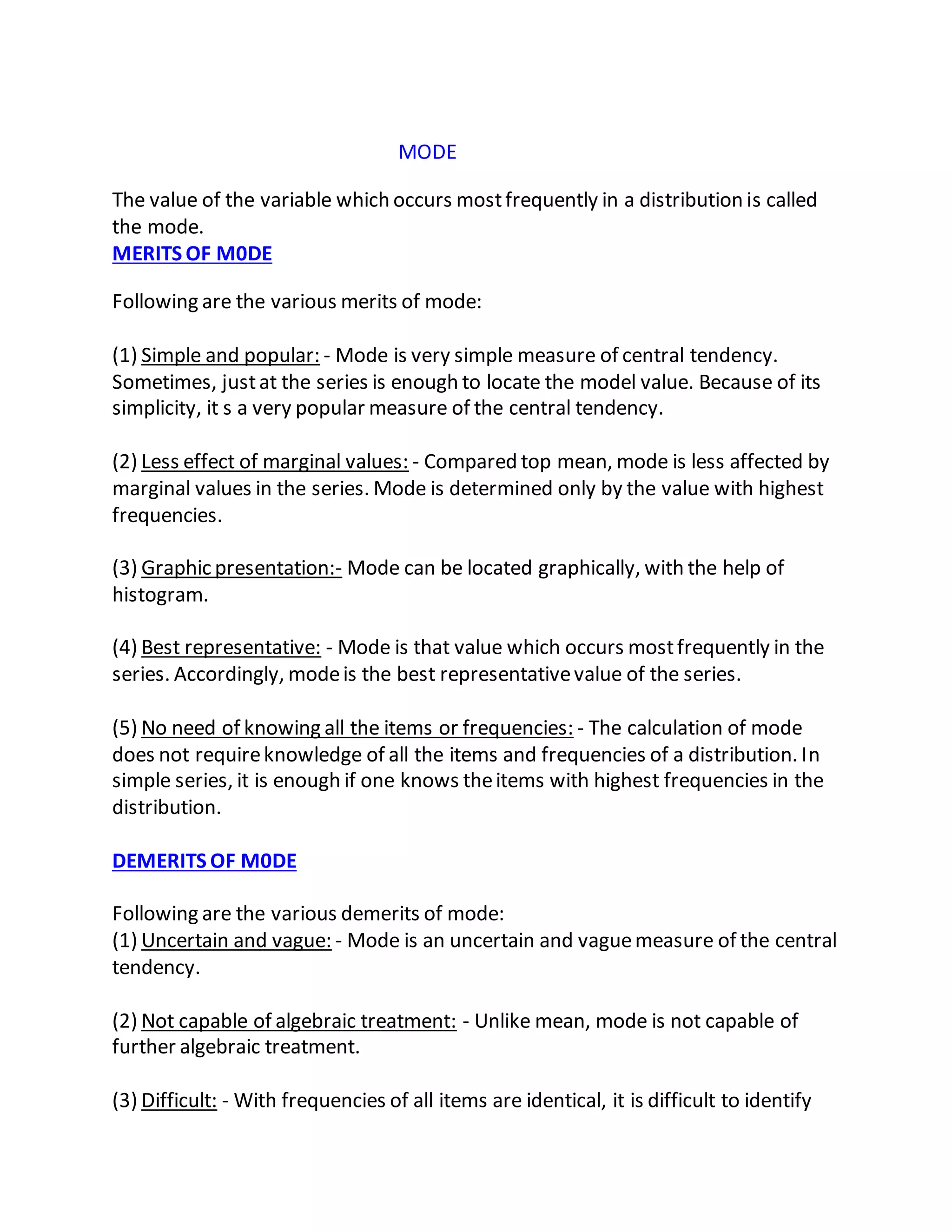 MODE
The value of the variable which occurs mostfrequently in a distribution is called
the mode.
MERITS OF M0DE
Following are the various merits of mode:
(1) Simple and popular: - Mode is very simple measure of central tendency.
Sometimes, justat the series is enough to locate the model value. Because of its
simplicity, it s a very popular measure of the central tendency.
(2) Less effect of marginal values: - Compared top mean, mode is less affected by
marginal values in the series. Mode is determined only by the value with highest
frequencies.
(3) Graphic presentation:- Mode can be located graphically, with the help of
histogram.
(4) Best representative: - Mode is that value which occurs mostfrequently in the
series. Accordingly, modeis the best representativevalue of the series.
(5) No need of knowing all the items or frequencies: - The calculation of mode
does not requireknowledge of all the items and frequencies of a distribution. In
simple series, it is enough if one knows theitems with highest frequencies in the
distribution.
DEMERITS OF M0DE
Following are the various demerits of mode:
(1) Uncertain and vague: - Mode is an uncertain and vaguemeasure of the central
tendency.
(2) Not capable of algebraic treatment: - Unlike mean, mode is not capable of
further algebraic treatment.
(3) Difficult: - With frequencies of all items are identical, it is difficult to identify
 