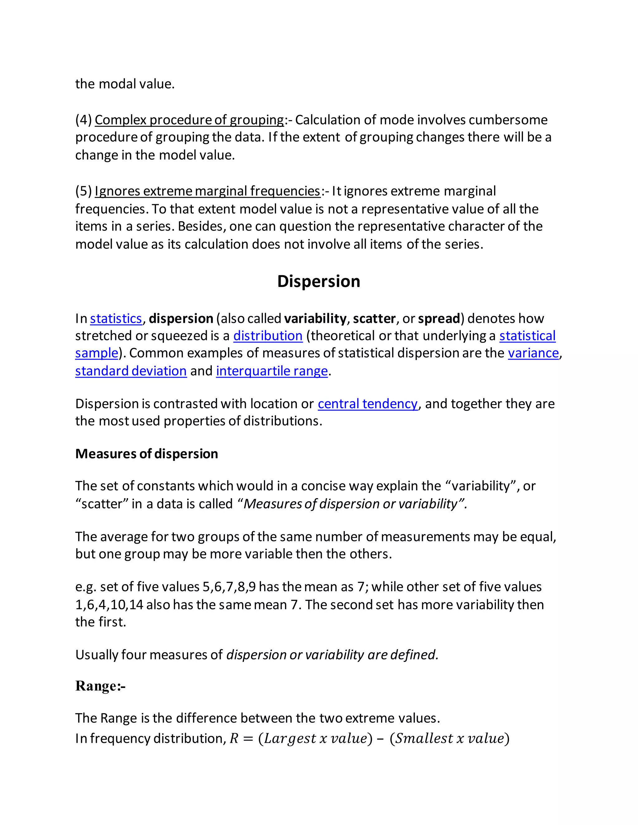 the modal value.
(4) Complex procedureof grouping:- Calculation of mode involves cumbersome
procedureof grouping the data. If the extent of grouping changes there will be a
change in the model value.
(5) Ignores extrememarginal frequencies:- Itignores extreme marginal
frequencies. To that extent model value is not a representative value of all the
items in a series. Besides, one can question the representative character of the
model value as its calculation does not involve all items of the series.
Dispersion
In statistics, dispersion (also called variability, scatter, or spread) denotes how
stretched or squeezed is a distribution (theoretical or that underlying a statistical
sample). Common examples of measures of statistical dispersion are the variance,
standard deviation and interquartile range.
Dispersion is contrasted with location or central tendency, and together they are
the mostused properties of distributions.
Measures of dispersion
The set of constants which would in a concise way explain the “variability”, or
“scatter” in a data is called “Measuresof dispersion or variability”.
The average for two groups of the same number of measurements may be equal,
but one group may be more variable then the others.
e.g. set of five values 5,6,7,8,9 has themean as 7; while other set of five values
1,6,4,10,14 also has the samemean 7. The second set has more variability then
the first.
Usually four measures of dispersion or variability are defined.
Range:-
The Range is the difference between the two extreme values.
In frequency distribution, 𝑅 = (𝐿𝑎𝑟𝑔𝑒𝑠𝑡 𝑥 𝑣𝑎𝑙𝑢𝑒) – (𝑆𝑚𝑎𝑙𝑙𝑒𝑠𝑡 𝑥 𝑣𝑎𝑙𝑢𝑒)
 