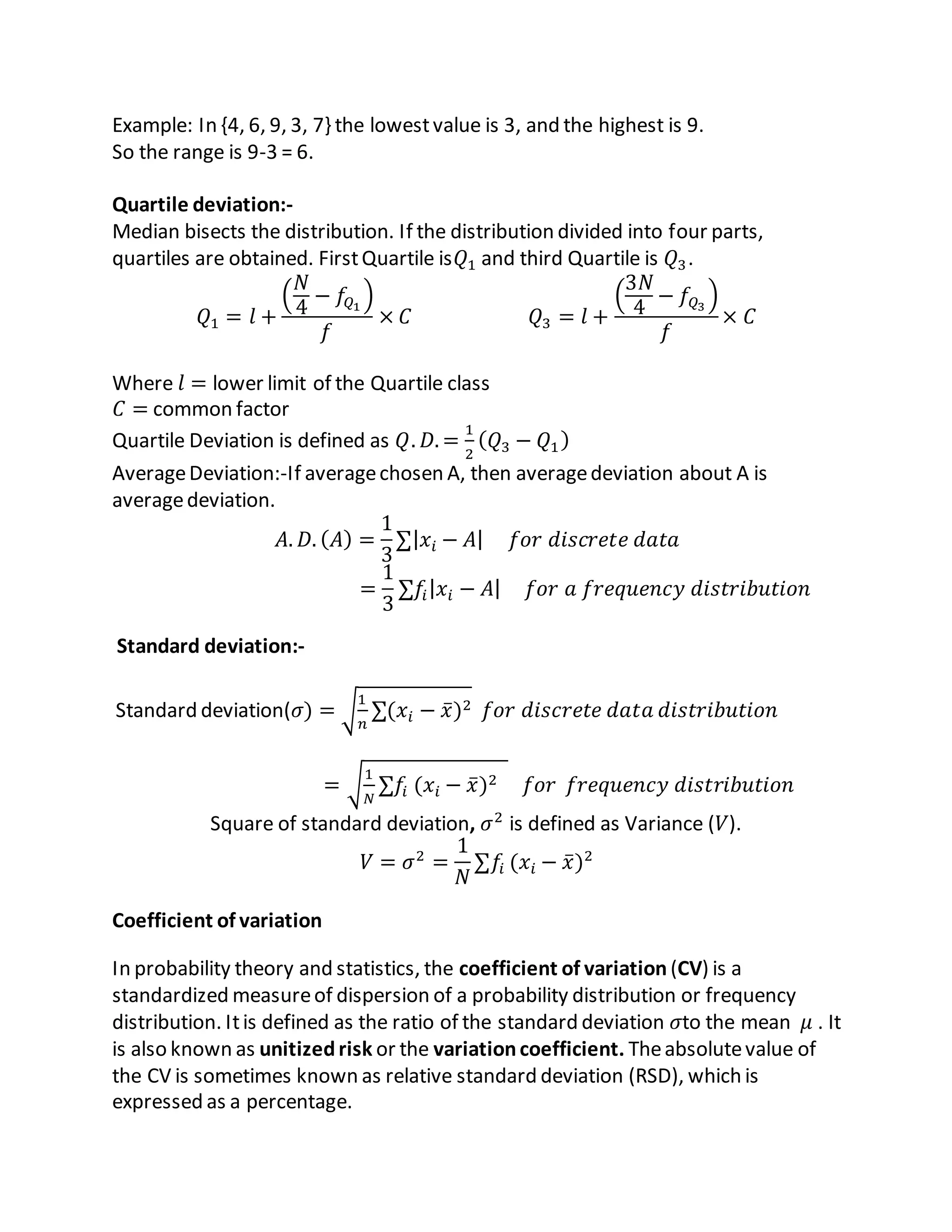 Example: In {4, 6, 9, 3, 7} the lowestvalue is 3, and the highest is 9.
So the range is 9-3 = 6.
Quartile deviation:-
Median bisects the distribution. If the distribution divided into four parts,
quartiles are obtained. FirstQuartile is𝑄1 and third Quartile is 𝑄3.
𝑄1 = 𝑙 +
(
𝑁
4
− 𝑓𝑄1
)
𝑓
× 𝐶 𝑄3 = 𝑙 +
(
3𝑁
4
− 𝑓𝑄3
)
𝑓
× 𝐶
Where 𝑙 = lower limit of the Quartile class
𝐶 = common factor
Quartile Deviation is defined as 𝑄. 𝐷. =
1
2
( 𝑄3 − 𝑄1)
AverageDeviation:-If averagechosen A, then averagedeviation about A is
averagedeviation.
𝐴. 𝐷. ( 𝐴) =
1
3
∑| 𝑥𝑖 − 𝐴| 𝑓𝑜𝑟 𝑑𝑖𝑠𝑐𝑟𝑒𝑡𝑒 𝑑𝑎𝑡𝑎
=
1
3
∑𝑓𝑖| 𝑥𝑖 − 𝐴| 𝑓𝑜𝑟 𝑎 𝑓𝑟𝑒𝑞𝑢𝑒𝑛𝑐𝑦 𝑑𝑖𝑠𝑡𝑟𝑖𝑏𝑢𝑡𝑖𝑜𝑛
Standard deviation:-
Standard deviation(𝜎) = √
1
𝑛
∑(𝑥𝑖 − 𝑥̅)2 𝑓𝑜𝑟 𝑑𝑖𝑠𝑐𝑟𝑒𝑡𝑒 𝑑𝑎𝑡𝑎 𝑑𝑖𝑠𝑡𝑟𝑖𝑏𝑢𝑡𝑖𝑜𝑛
= √
1
𝑁
∑𝑓𝑖 (𝑥𝑖 − 𝑥̅)2 𝑓𝑜𝑟 𝑓𝑟𝑒𝑞𝑢𝑒𝑛𝑐𝑦 𝑑𝑖𝑠𝑡𝑟𝑖𝑏𝑢𝑡𝑖𝑜𝑛
Square of standard deviation, 𝜎2
is defined as Variance (𝑉).
𝑉 = 𝜎2
=
1
𝑁
∑𝑓𝑖 (𝑥𝑖 − 𝑥̅)2
Coefficient of variation
In probability theory and statistics, the coefficient of variation (CV) is a
standardized measureof dispersion of a probability distribution or frequency
distribution. Itis defined as the ratio of the standard deviation 𝜎to the mean 𝜇 . It
is also known as unitizedrisk or the variationcoefficient. Theabsolutevalue of
the CV is sometimes known as relative standard deviation (RSD), which is
expressed as a percentage.
 