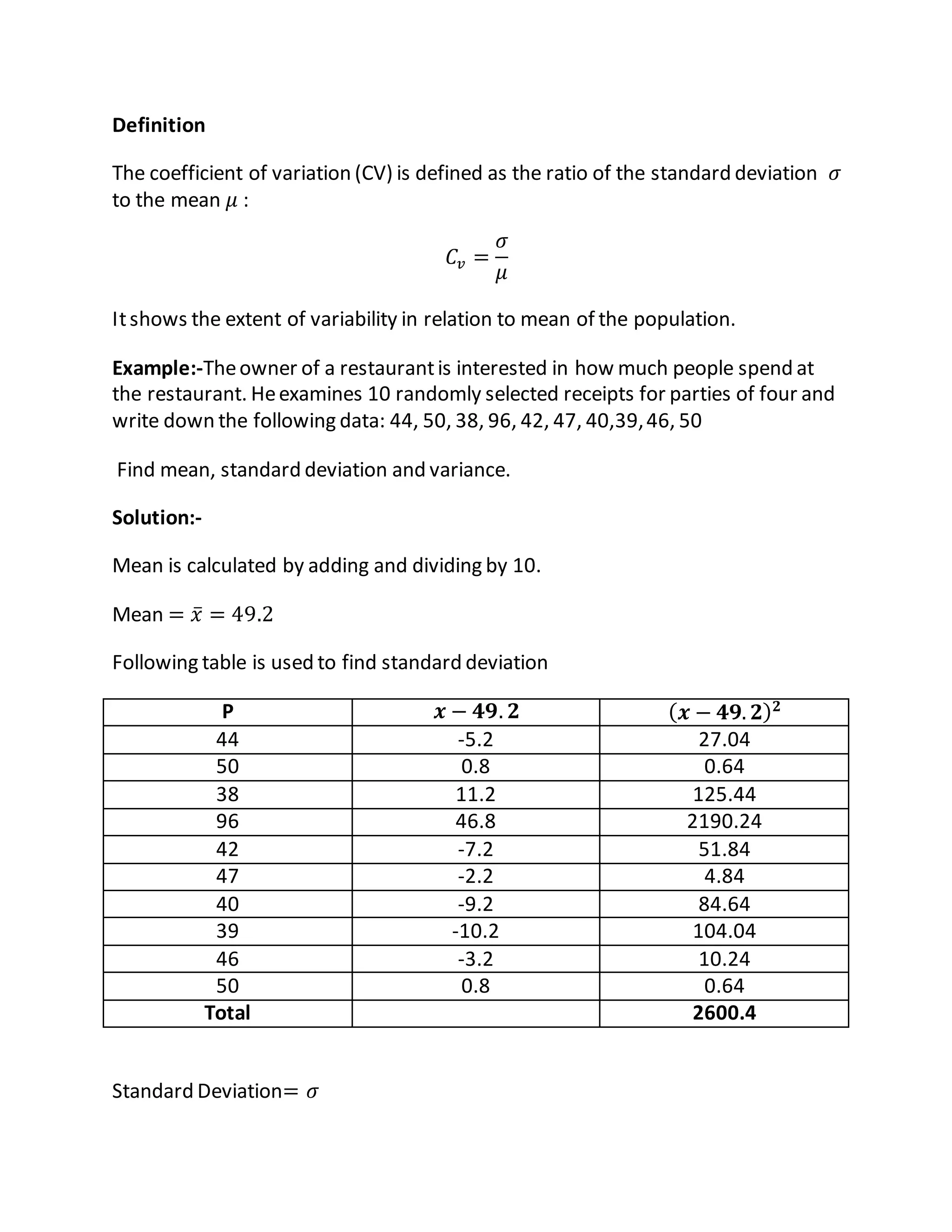 Definition
The coefficient of variation (CV) is defined as the ratio of the standard deviation 𝜎
to the mean 𝜇 :
𝐶𝑣 =
𝜎
𝜇
Itshows the extent of variability in relation to mean of the population.
Example:-Theowner of a restaurantis interested in how much people spend at
the restaurant. Heexamines 10 randomly selected receipts for parties of four and
write down the following data: 44, 50, 38, 96, 42, 47, 40,39,46, 50
Find mean, standard deviation and variance.
Solution:-
Mean is calculated by adding and dividing by 10.
Mean = 𝑥̅ = 49.2
Following table is used to find standard deviation
P 𝒙 − 𝟒𝟗. 𝟐 ( 𝒙 − 𝟒𝟗. 𝟐) 𝟐
44 -5.2 27.04
50 0.8 0.64
38 11.2 125.44
96 46.8 2190.24
42 -7.2 51.84
47 -2.2 4.84
40 -9.2 84.64
39 -10.2 104.04
46 -3.2 10.24
50 0.8 0.64
Total 2600.4
Standard Deviation= 𝜎
 