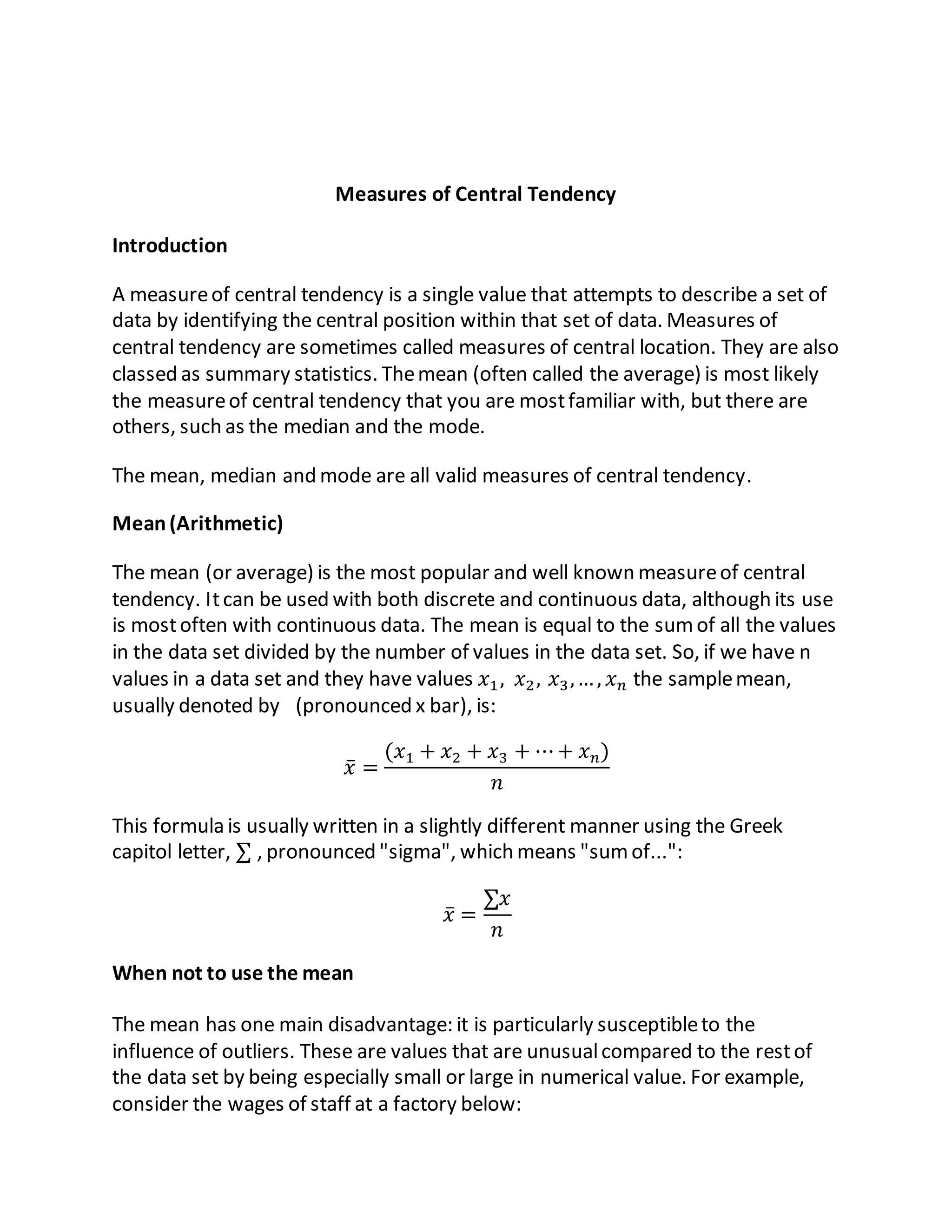 Measures of Central Tendency
Introduction
A measureof central tendency is a single value that attempts to describe a set of
data by identifying the central position within that set of data. Measures of
central tendency are sometimes called measures of central location. They are also
classed as summary statistics. Themean (often called the average) is most likely
the measureof central tendency that you are mostfamiliar with, but there are
others, such as the median and the mode.
The mean, median and mode are all valid measures of central tendency.
Mean(Arithmetic)
The mean (or average) is the most popular and well known measureof central
tendency. Itcan be used with both discrete and continuous data, although its use
is mostoften with continuous data. The mean is equal to the sumof all the values
in the data set divided by the number of values in the data set. So, if we have n
values in a data set and they have values 𝑥1, 𝑥2, 𝑥3,…, 𝑥 𝑛 the samplemean,
usually denoted by (pronounced x bar), is:
𝑥̅ =
(𝑥1 + 𝑥2 + 𝑥3 + ⋯+ 𝑥 𝑛)
𝑛
This formula is usually written in a slightly different manner using the Greek
capitol letter, ∑ , pronounced "sigma", which means "sumof...":
𝑥̅ =
∑𝑥
𝑛
When not to use the mean
The mean has one main disadvantage: it is particularly susceptibleto the
influence of outliers. These are values that are unusualcompared to the restof
the data set by being especially small or large in numerical value. For example,
consider the wages of staff at a factory below:
 