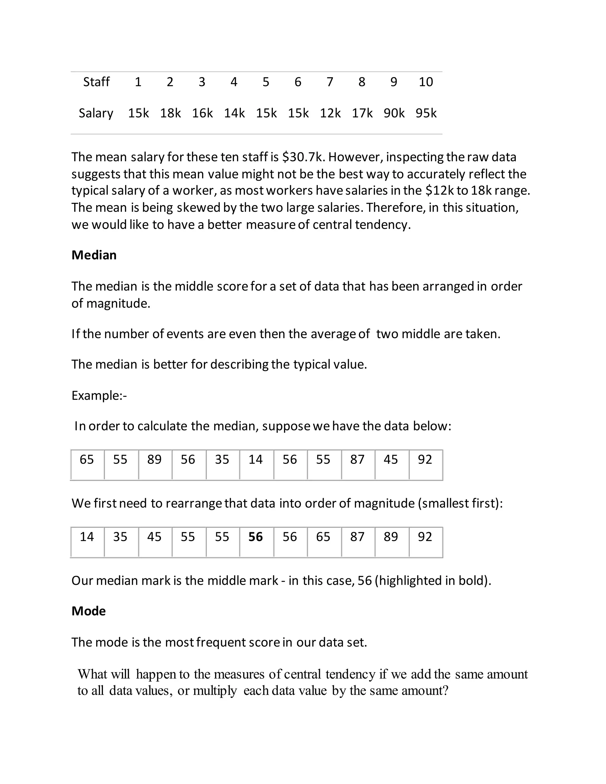 Staff 1 2 3 4 5 6 7 8 9 10
Salary 15k 18k 16k 14k 15k 15k 12k 17k 90k 95k
The mean salary for these ten staff is $30.7k. However, inspecting theraw data
suggests that this mean value might not be the best way to accurately reflect the
typical salary of a worker, as mostworkers havesalaries in the $12k to 18k range.
The mean is being skewed by the two large salaries. Therefore, in this situation,
we would like to have a better measureof central tendency.
Median
The median is the middle scorefor a set of data that has been arranged in order
of magnitude.
If the number of events are even then the averageof two middle are taken.
The median is better for describing the typical value.
Example:-
In order to calculate the median, supposewehave the data below:
65 55 89 56 35 14 56 55 87 45 92
We firstneed to rearrangethat data into order of magnitude (smallest first):
14 35 45 55 55 56 56 65 87 89 92
Our median mark is the middle mark - in this case, 56 (highlighted in bold).
Mode
The mode is the mostfrequent scorein our data set.
What will happen to the measures of central tendency if we add the same amount
to all data values, or multiply each data value by the same amount?
 