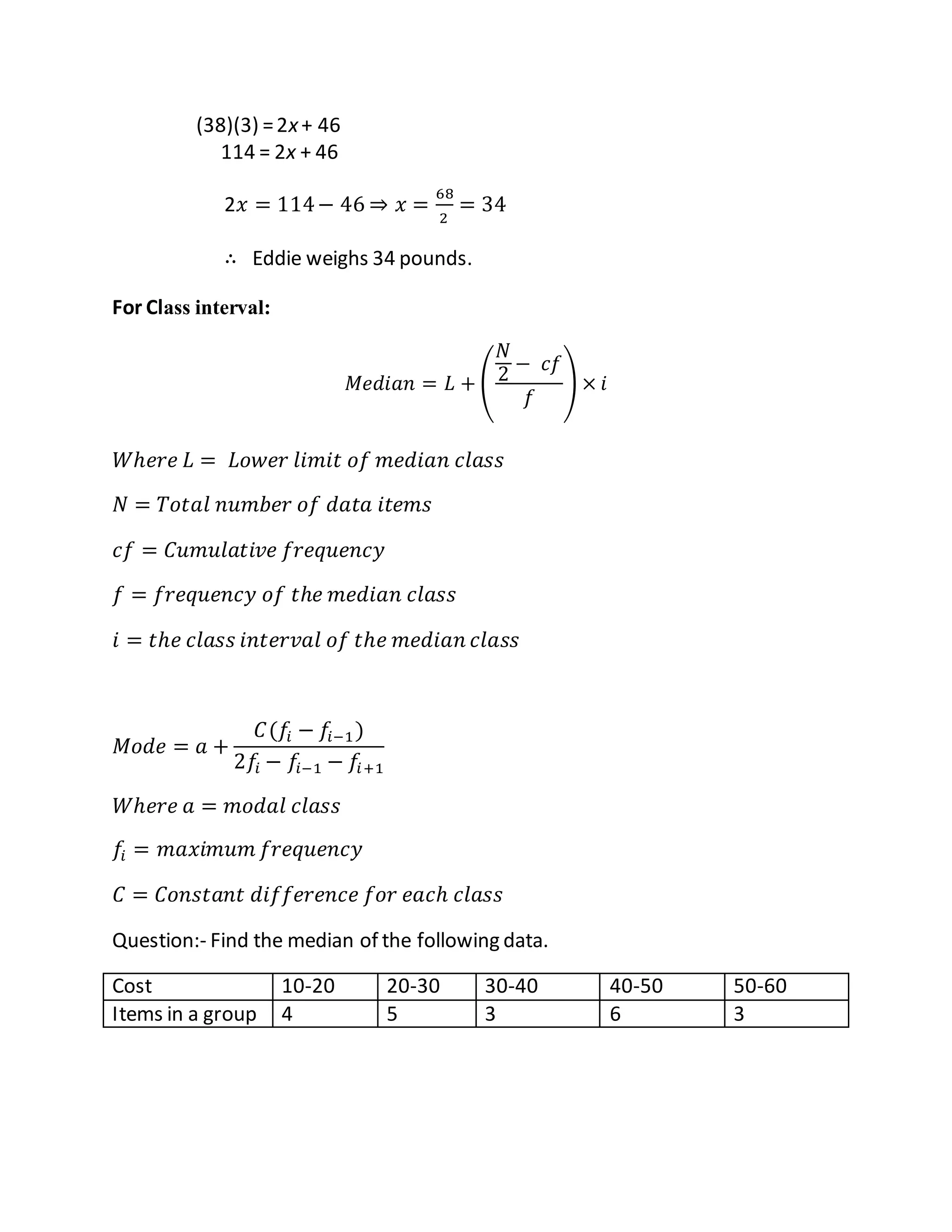 (38)(3) =2x+ 46
114 = 2x + 46
2𝑥 = 114− 46 ⇒ 𝑥 =
68
2
= 34
∴ Eddie weighs 34 pounds.
For Class interval:
𝑀𝑒𝑑𝑖𝑎𝑛 = 𝐿 + (
𝑁
2 − 𝑐𝑓
𝑓
) × 𝑖
𝑊ℎ𝑒𝑟𝑒 𝐿 = 𝐿𝑜𝑤𝑒𝑟 𝑙𝑖𝑚𝑖𝑡 𝑜𝑓 𝑚𝑒𝑑𝑖𝑎𝑛 𝑐𝑙𝑎𝑠𝑠
𝑁 = 𝑇𝑜𝑡𝑎𝑙 𝑛𝑢𝑚𝑏𝑒𝑟 𝑜𝑓 𝑑𝑎𝑡𝑎 𝑖𝑡𝑒𝑚𝑠
𝑐𝑓 = 𝐶𝑢𝑚𝑢𝑙𝑎𝑡𝑖𝑣𝑒 𝑓𝑟𝑒𝑞𝑢𝑒𝑛𝑐𝑦
𝑓 = 𝑓𝑟𝑒𝑞𝑢𝑒𝑛𝑐𝑦 𝑜𝑓 𝑡ℎ𝑒 𝑚𝑒𝑑𝑖𝑎𝑛 𝑐𝑙𝑎𝑠𝑠
𝑖 = 𝑡ℎ𝑒 𝑐𝑙𝑎𝑠𝑠 𝑖𝑛𝑡𝑒𝑟𝑣𝑎𝑙 𝑜𝑓 𝑡ℎ𝑒 𝑚𝑒𝑑𝑖𝑎𝑛 𝑐𝑙𝑎𝑠𝑠
𝑀𝑜𝑑𝑒 = 𝑎 +
𝐶(𝑓𝑖 − 𝑓𝑖−1)
2𝑓𝑖 − 𝑓𝑖−1 − 𝑓𝑖+1
𝑊ℎ𝑒𝑟𝑒 𝑎 = 𝑚𝑜𝑑𝑎𝑙 𝑐𝑙𝑎𝑠𝑠
𝑓𝑖 = 𝑚𝑎𝑥𝑖𝑚𝑢𝑚 𝑓𝑟𝑒𝑞𝑢𝑒𝑛𝑐𝑦
𝐶 = 𝐶𝑜𝑛𝑠𝑡𝑎𝑛𝑡 𝑑𝑖𝑓𝑓𝑒𝑟𝑒𝑛𝑐𝑒 𝑓𝑜𝑟 𝑒𝑎𝑐ℎ 𝑐𝑙𝑎𝑠𝑠
Question:- Find the median of the following data.
Cost 10-20 20-30 30-40 40-50 50-60
Items in a group 4 5 3 6 3
 