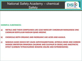 HARMFUL SUBSTANCES:
a) METALS AND THEIR COMPOUNDS LIKE LEAD MERCURY CHROMIUM MANGANESE ZINC
CADMIUM BERYLLIUM RADIUM QAND ARSENIC
b) CHEMICALS BOTH ORGANIC AND INORGANIC LIKE ACIDS AND ALKALIS.
c) NOXIOUS GASES WHICH MY CAUSE ASPHYXIA(METHANE, NITROUS OXIDE AND CARBON
DIOXIDE IRRITATION 9MMONIA CHLORINE AND SULPHUR DI OXIDE) AND ANESTHETIC
EFFECT (CARBON TETRACHLORIDE BENZENE ANLINE AND NITROBENZENE)
Employees Health and Safety– chemical
Safety
 