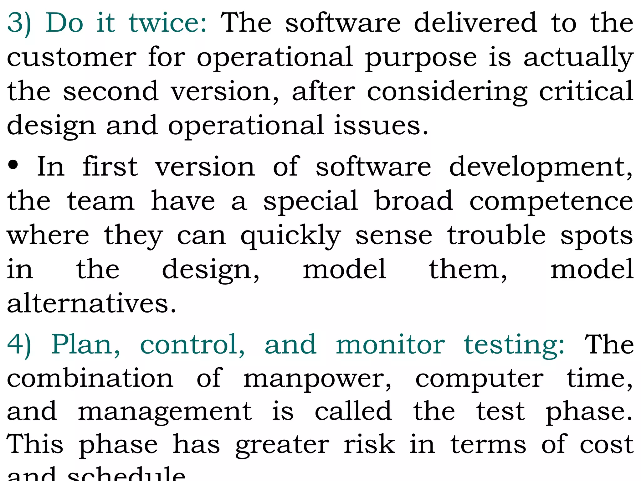 3) Do it twice: The software delivered to the
customer for operational purpose is actually
the second version, after considering critical
design and operational issues.
• In first version of software development,
the team have a special broad competence
where they can quickly sense trouble spots
in the design, model them, model
alternatives.
4) Plan, control, and monitor testing: The
combination of manpower, computer time,
and management is called the test phase.
This phase has greater risk in terms of cost
 