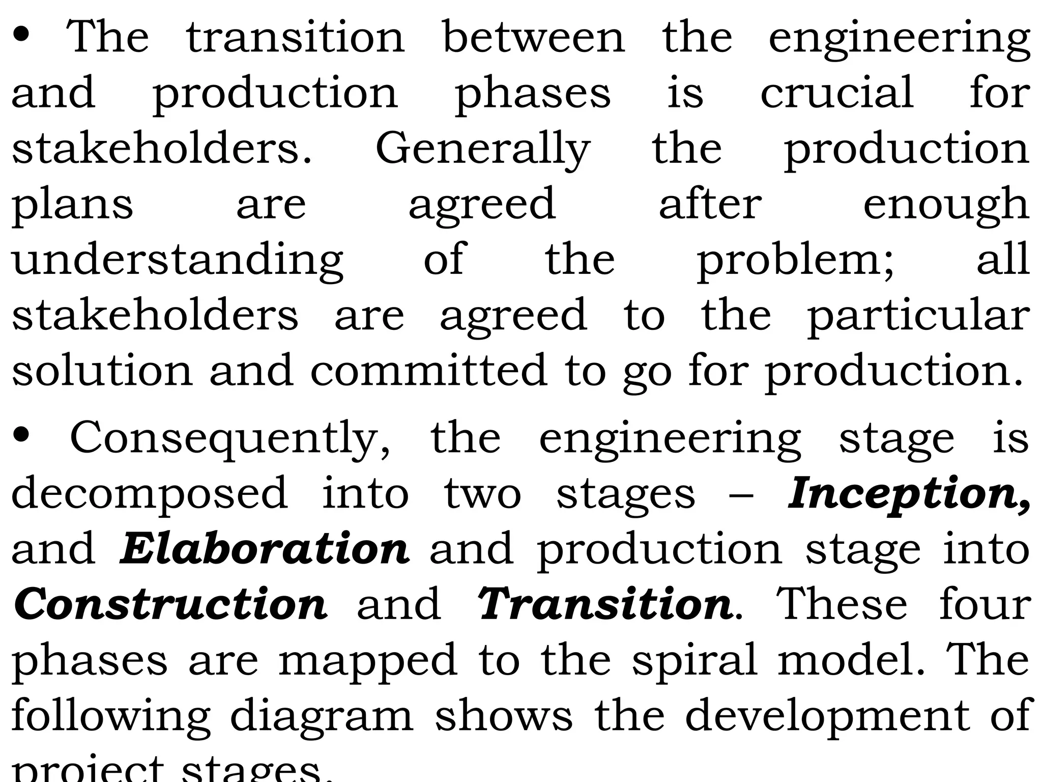 • The transition between the engineering
and production phases is crucial for
stakeholders. Generally the production
plans are agreed after enough
understanding of the problem; all
stakeholders are agreed to the particular
solution and committed to go for production.
• Consequently, the engineering stage is
decomposed into two stages – Inception,
and Elaboration and production stage into
Construction and Transition. These four
phases are mapped to the spiral model. The
following diagram shows the development of
 