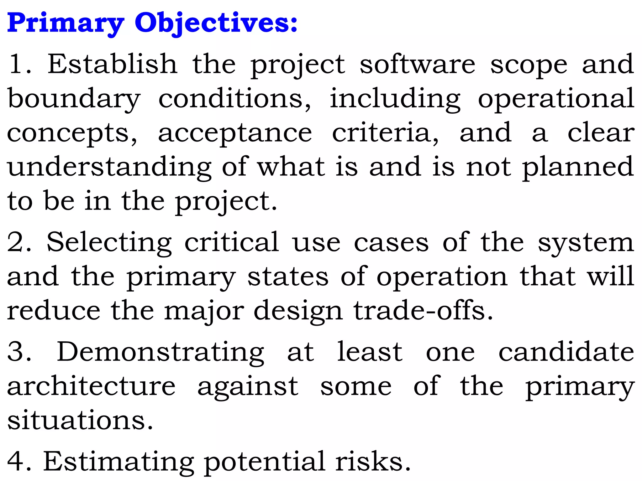 Primary Objectives:
1. Establish the project software scope and
boundary conditions, including operational
concepts, acceptance criteria, and a clear
understanding of what is and is not planned
to be in the project.
2. Selecting critical use cases of the system
and the primary states of operation that will
reduce the major design trade-offs.
3. Demonstrating at least one candidate
architecture against some of the primary
situations.
4. Estimating potential risks.
 
