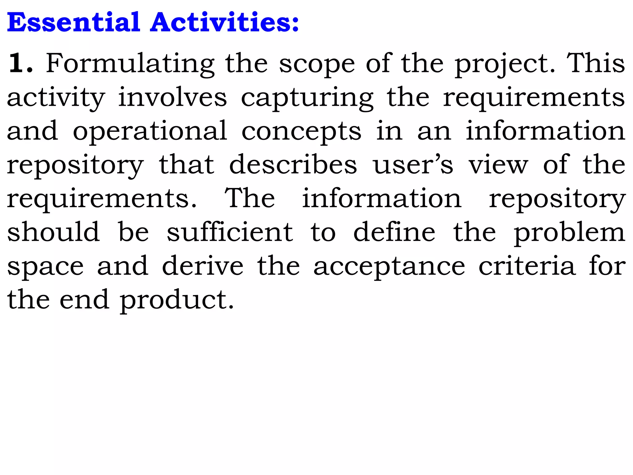 Essential Activities:
1. Formulating the scope of the project. This
activity involves capturing the requirements
and operational concepts in an information
repository that describes user’s view of the
requirements. The information repository
should be sufficient to define the problem
space and derive the acceptance criteria for
the end product.
 