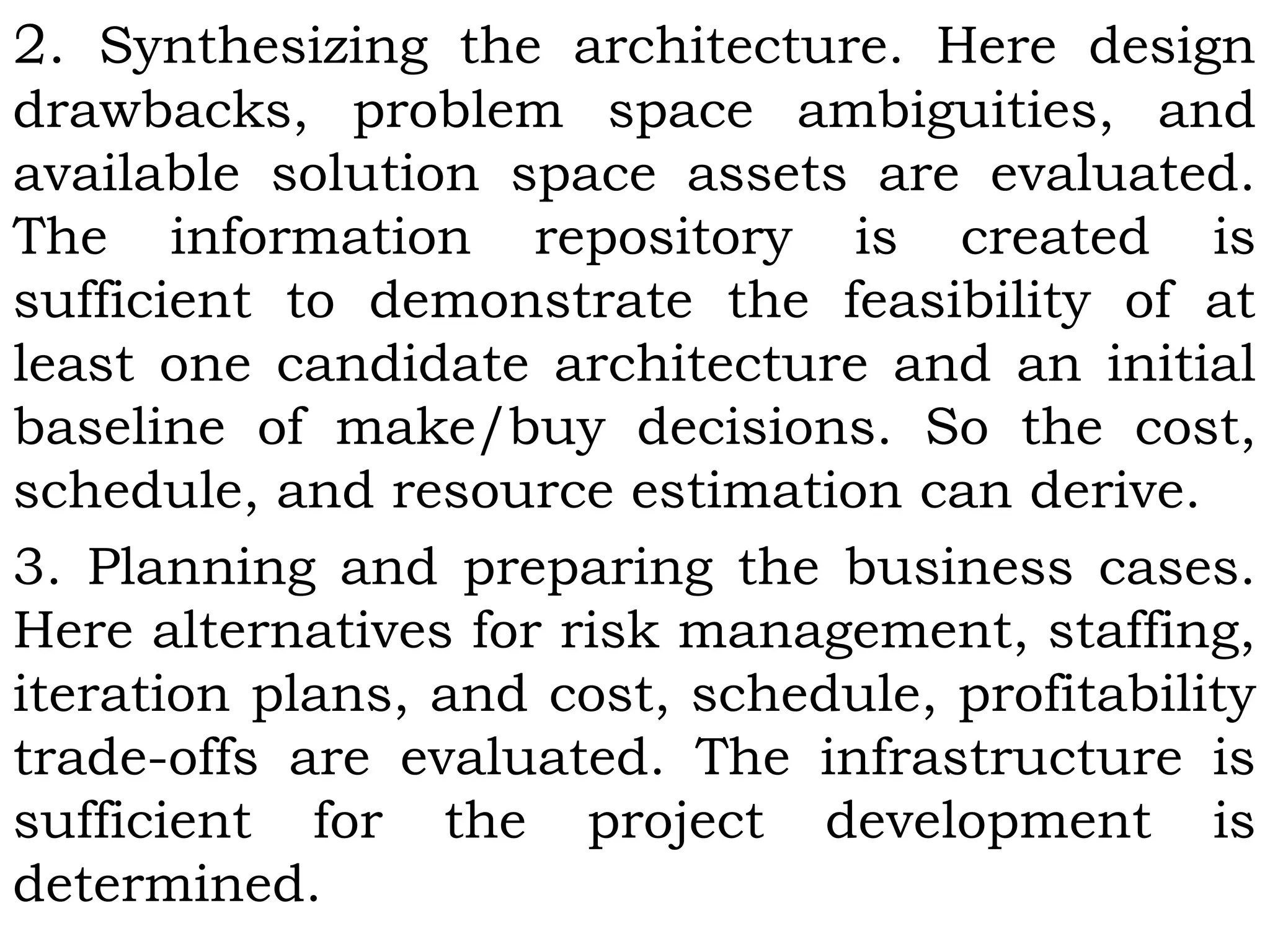 2. Synthesizing the architecture. Here design
drawbacks, problem space ambiguities, and
available solution space assets are evaluated.
The information repository is created is
sufficient to demonstrate the feasibility of at
least one candidate architecture and an initial
baseline of make/buy decisions. So the cost,
schedule, and resource estimation can derive.
3. Planning and preparing the business cases.
Here alternatives for risk management, staffing,
iteration plans, and cost, schedule, profitability
trade-offs are evaluated. The infrastructure is
sufficient for the project development is
determined.
 