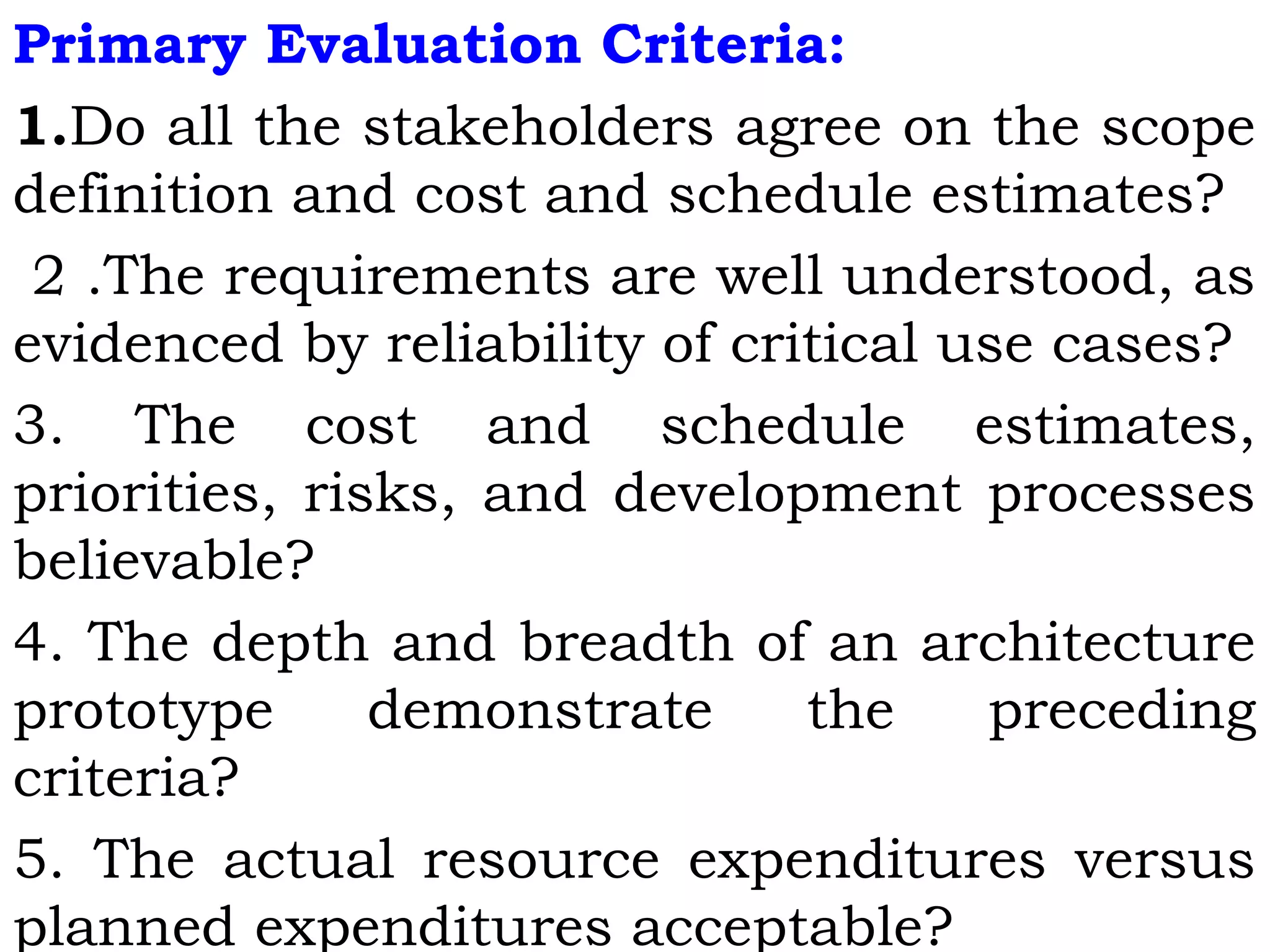 Primary Evaluation Criteria:
1.Do all the stakeholders agree on the scope
definition and cost and schedule estimates?
2 .The requirements are well understood, as
evidenced by reliability of critical use cases?
3. The cost and schedule estimates,
priorities, risks, and development processes
believable?
4. The depth and breadth of an architecture
prototype demonstrate the preceding
criteria?
5. The actual resource expenditures versus
planned expenditures acceptable?
 