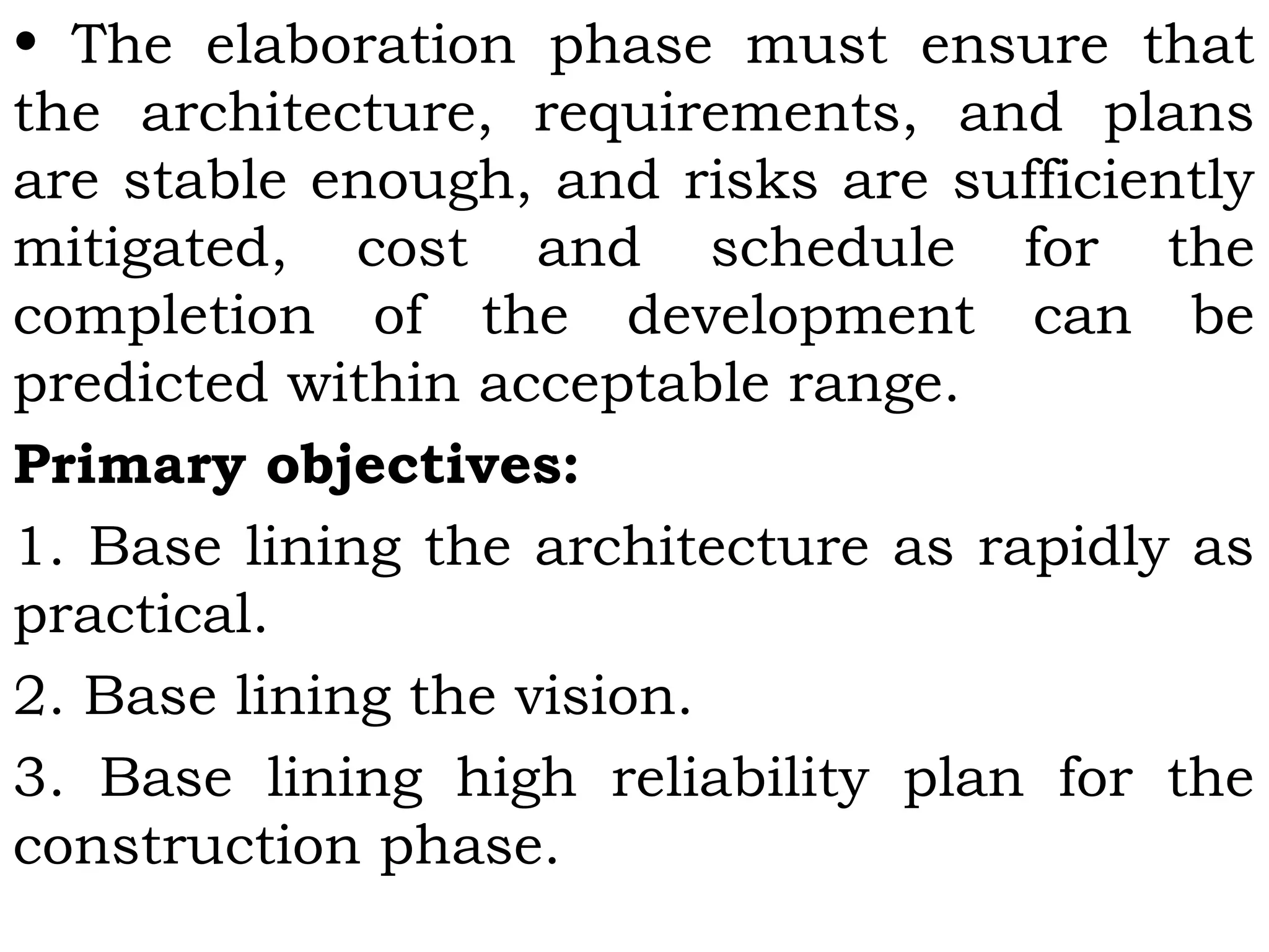• The elaboration phase must ensure that
the architecture, requirements, and plans
are stable enough, and risks are sufficiently
mitigated, cost and schedule for the
completion of the development can be
predicted within acceptable range.
Primary objectives:
1. Base lining the architecture as rapidly as
practical.
2. Base lining the vision.
3. Base lining high reliability plan for the
construction phase.
 
