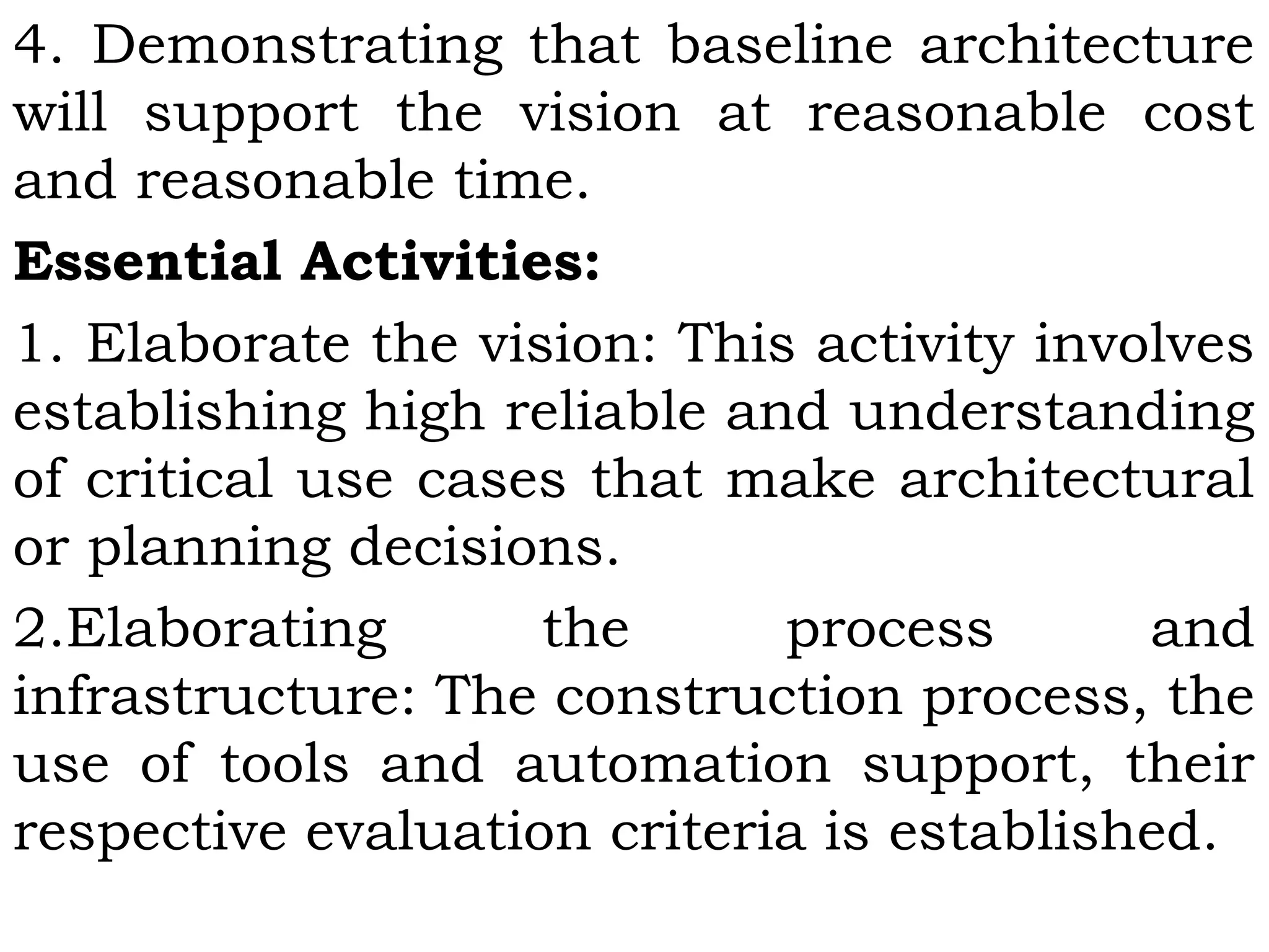 4. Demonstrating that baseline architecture
will support the vision at reasonable cost
and reasonable time.
Essential Activities:
1. Elaborate the vision: This activity involves
establishing high reliable and understanding
of critical use cases that make architectural
or planning decisions.
2.Elaborating the process and
infrastructure: The construction process, the
use of tools and automation support, their
respective evaluation criteria is established.
 
