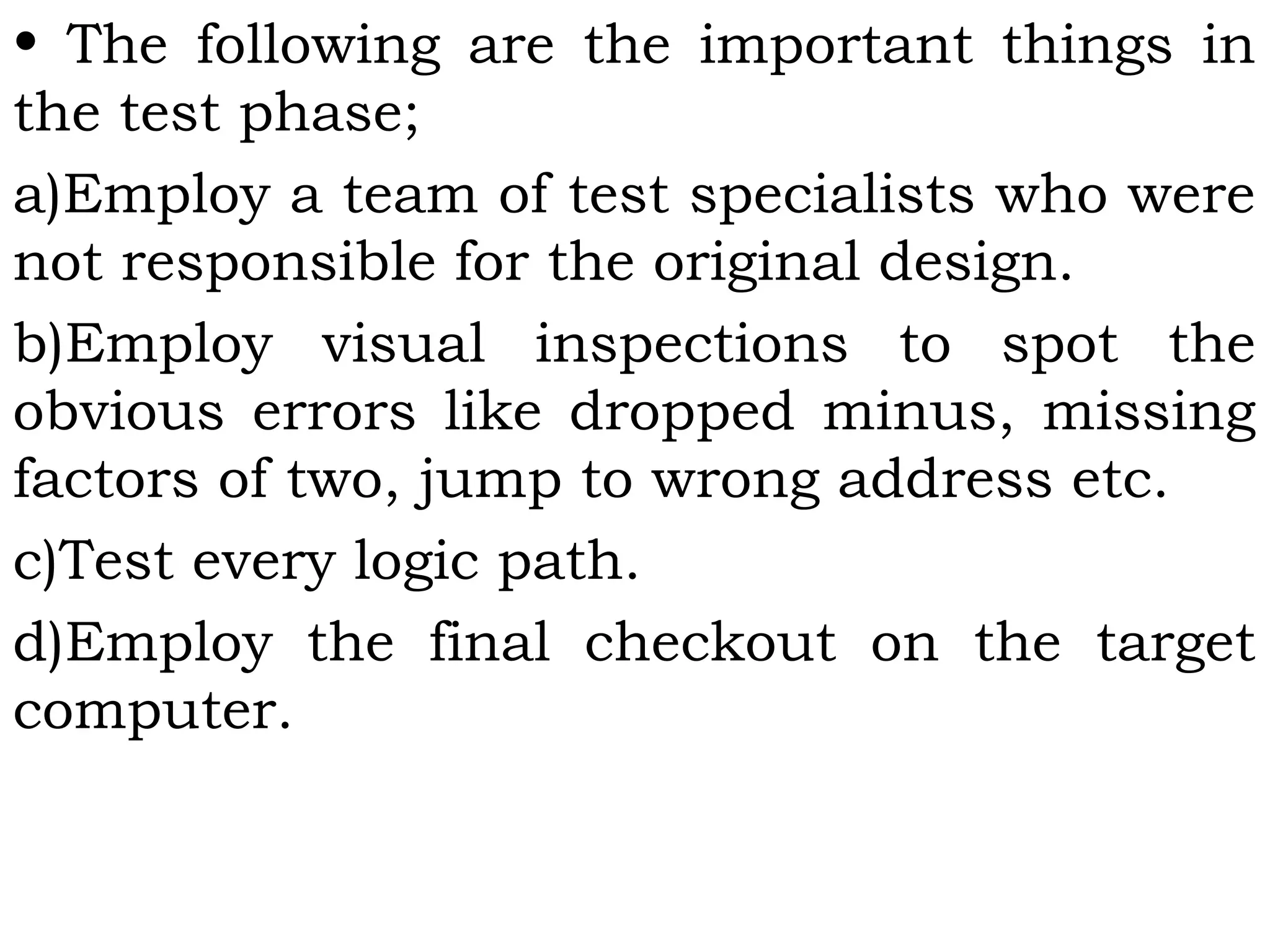 • The following are the important things in
the test phase;
a)Employ a team of test specialists who were
not responsible for the original design.
b)Employ visual inspections to spot the
obvious errors like dropped minus, missing
factors of two, jump to wrong address etc.
c)Test every logic path.
d)Employ the final checkout on the target
computer.
 