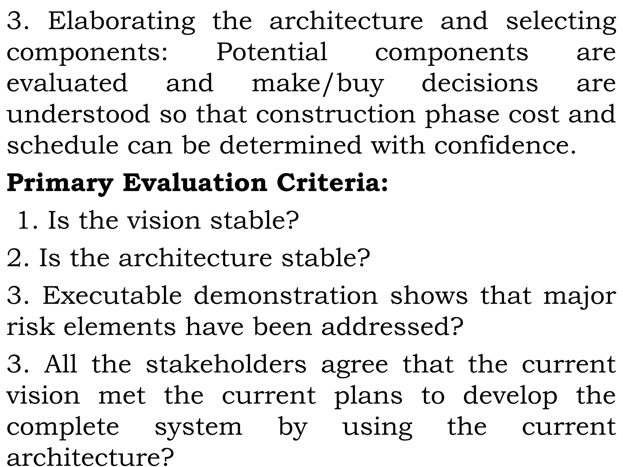 3. Elaborating the architecture and selecting
components: Potential components are
evaluated and make/buy decisions are
understood so that construction phase cost and
schedule can be determined with confidence.
Primary Evaluation Criteria:
 1. Is the vision stable?
2. Is the architecture stable?
3. Executable demonstration shows that major
risk elements have been addressed?
3. All the stakeholders agree that the current
vision met the current plans to develop the
complete system by using the current
architecture?
 