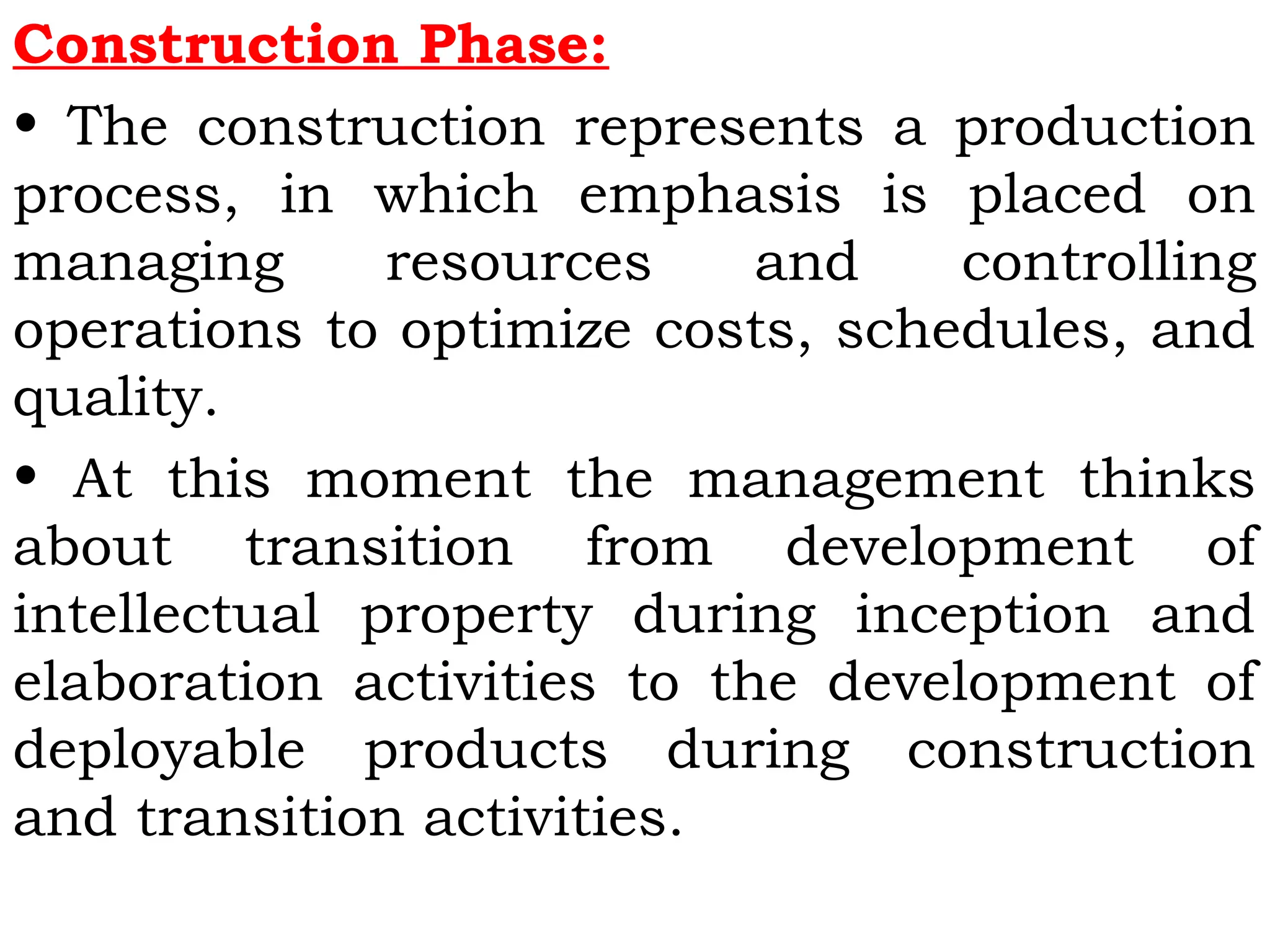 Construction Phase:
• The construction represents a production
process, in which emphasis is placed on
managing resources and controlling
operations to optimize costs, schedules, and
quality.
• At this moment the management thinks
about transition from development of
intellectual property during inception and
elaboration activities to the development of
deployable products during construction
and transition activities.
 