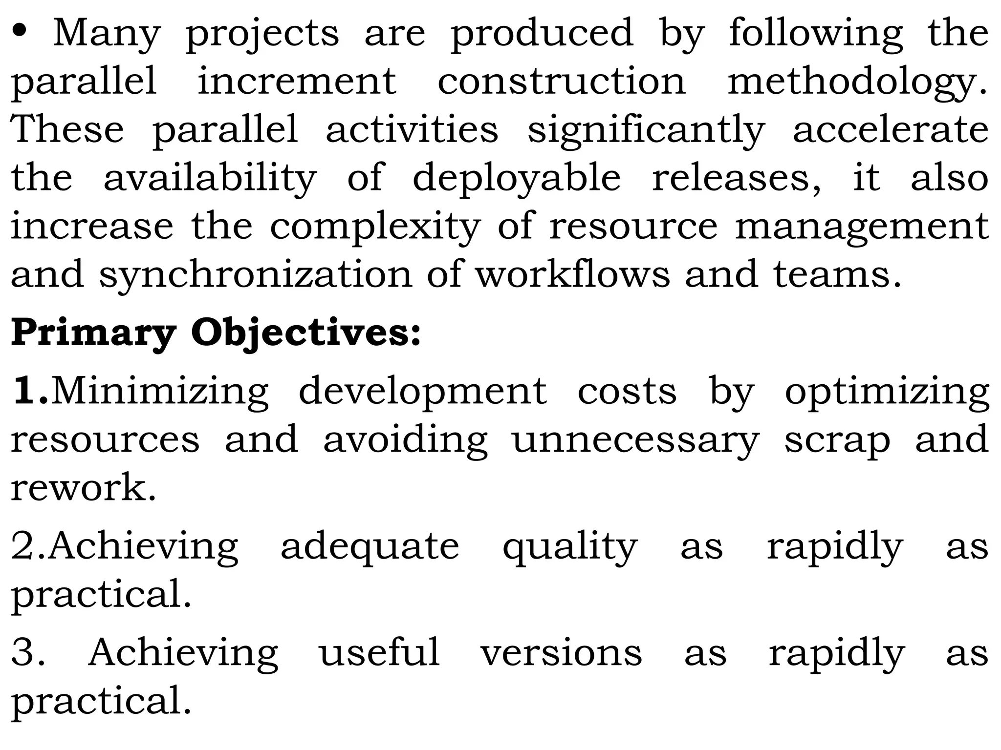 • Many projects are produced by following the
parallel increment construction methodology.
These parallel activities significantly accelerate
the availability of deployable releases, it also
increase the complexity of resource management
and synchronization of workflows and teams.
Primary Objectives:
1.Minimizing development costs by optimizing
resources and avoiding unnecessary scrap and
rework.
2.Achieving adequate quality as rapidly as
practical.
3. Achieving useful versions as rapidly as
practical.
 