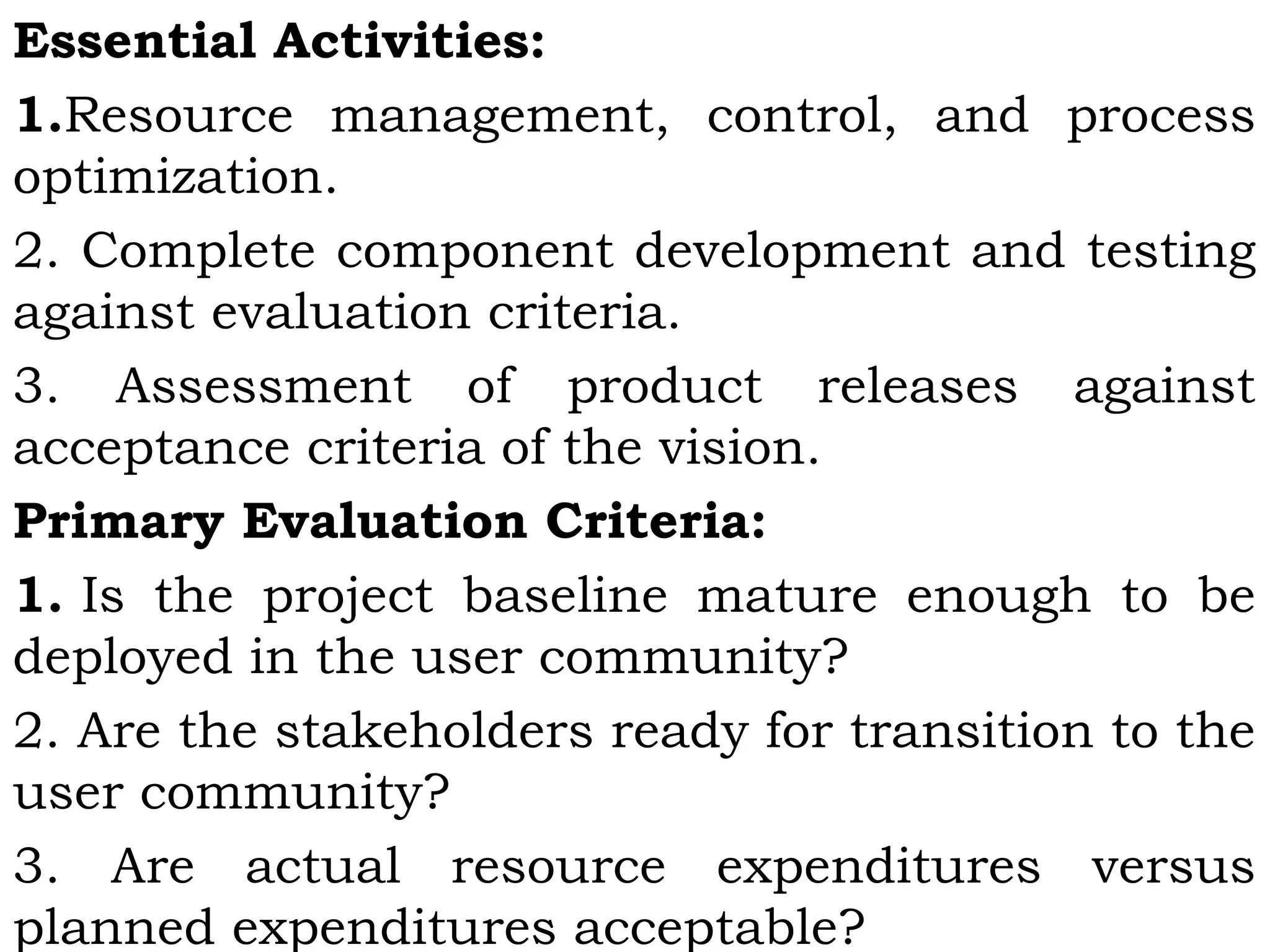 Essential Activities:
1.Resource management, control, and process
optimization.
2. Complete component development and testing
against evaluation criteria.
3. Assessment of product releases against
acceptance criteria of the vision.
Primary Evaluation Criteria:
1. Is the project baseline mature enough to be
deployed in the user community?
2. Are the stakeholders ready for transition to the
user community?
3. Are actual resource expenditures versus
planned expenditures acceptable?
 