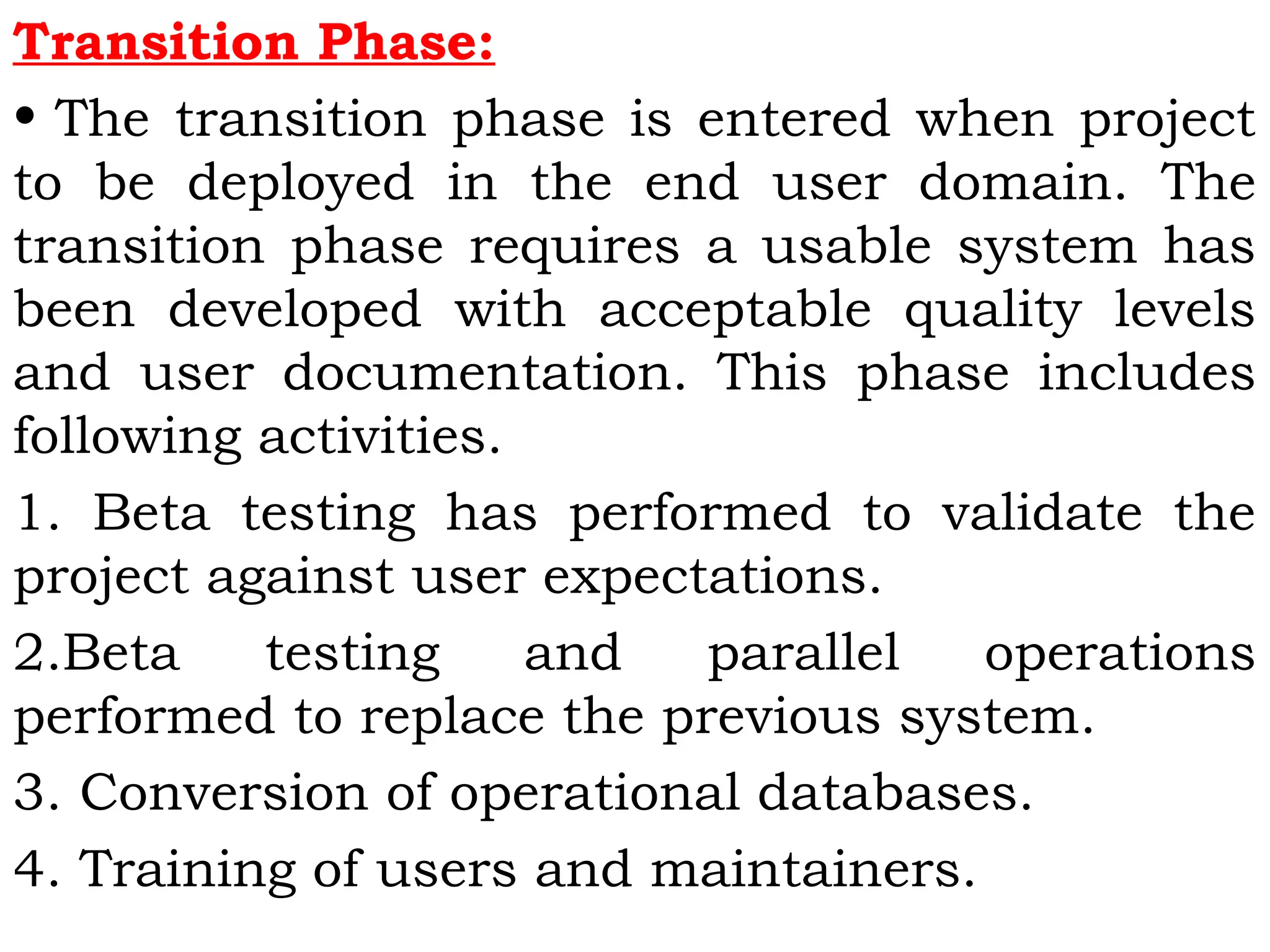 Transition Phase:
• The transition phase is entered when project
to be deployed in the end user domain. The
transition phase requires a usable system has
been developed with acceptable quality levels
and user documentation. This phase includes
following activities.
1. Beta testing has performed to validate the
project against user expectations.
2.Beta testing and parallel operations
performed to replace the previous system.
3. Conversion of operational databases.
4. Training of users and maintainers.
 