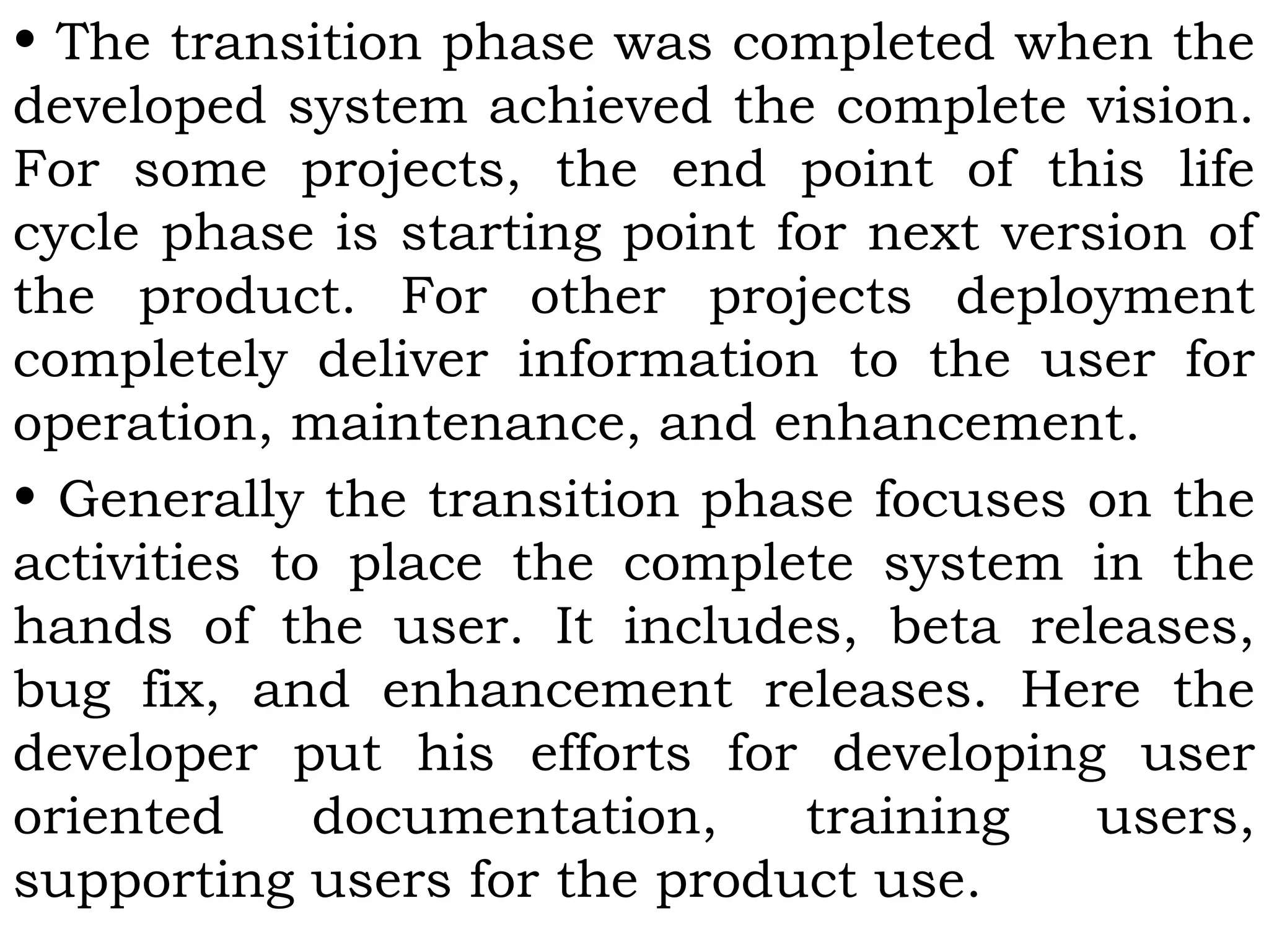 • The transition phase was completed when the
developed system achieved the complete vision.
For some projects, the end point of this life
cycle phase is starting point for next version of
the product. For other projects deployment
completely deliver information to the user for
operation, maintenance, and enhancement.
• Generally the transition phase focuses on the
activities to place the complete system in the
hands of the user. It includes, beta releases,
bug fix, and enhancement releases. Here the
developer put his efforts for developing user
oriented documentation, training users,
supporting users for the product use.
 