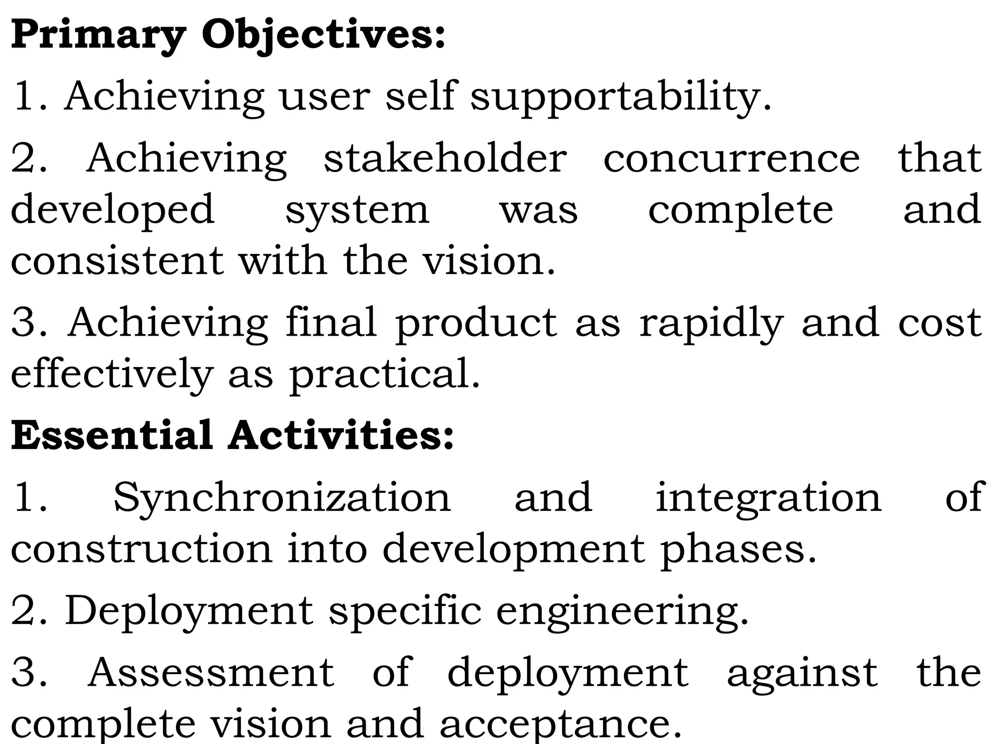 Primary Objectives:
1. Achieving user self supportability.
2. Achieving stakeholder concurrence that
developed system was complete and
consistent with the vision.
3. Achieving final product as rapidly and cost
effectively as practical.
Essential Activities:
1. Synchronization and integration of
construction into development phases.
2. Deployment specific engineering.
3. Assessment of deployment against the
complete vision and acceptance.
 