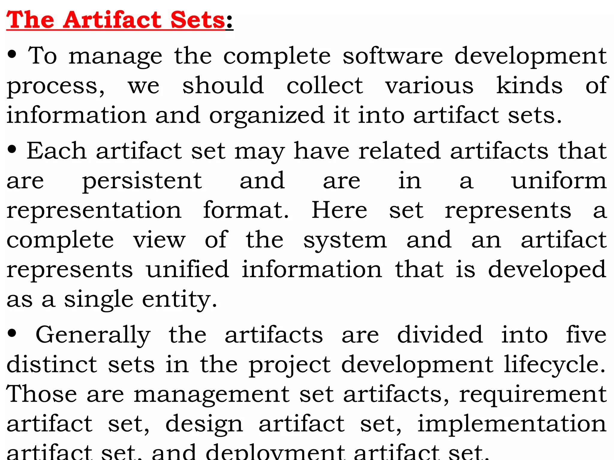 The Artifact Sets:
• To manage the complete software development
process, we should collect various kinds of
information and organized it into artifact sets.
• Each artifact set may have related artifacts that
are persistent and are in a uniform
representation format. Here set represents a
complete view of the system and an artifact
represents unified information that is developed
as a single entity.
• Generally the artifacts are divided into five
distinct sets in the project development lifecycle.
Those are management set artifacts, requirement
artifact set, design artifact set, implementation
 