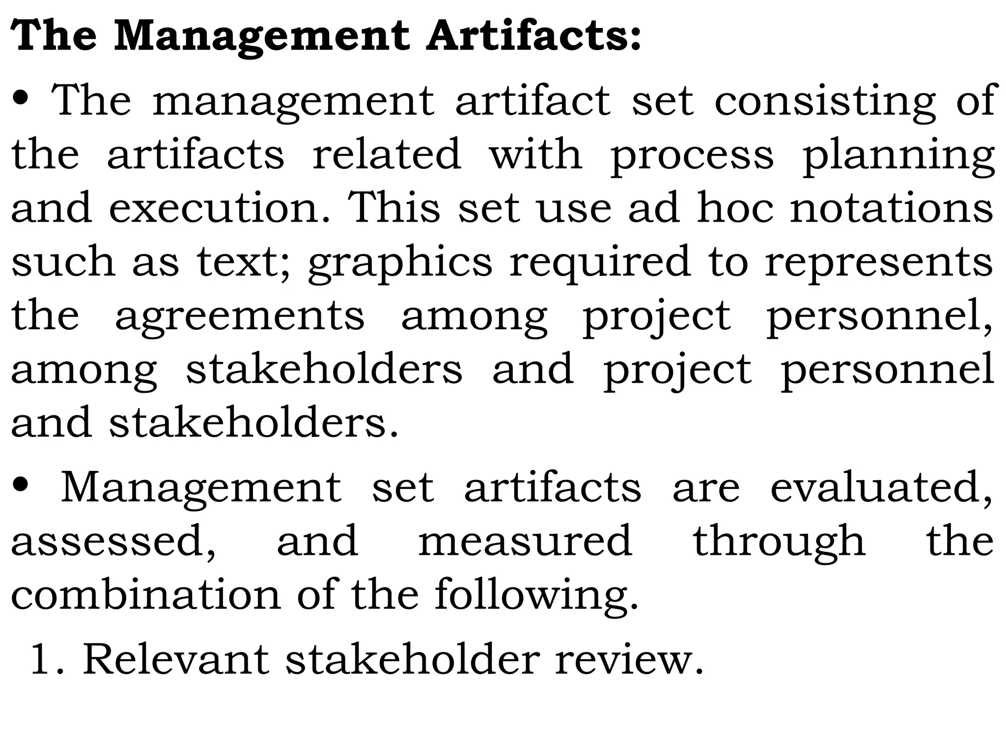 The Management Artifacts:
• The management artifact set consisting of
the artifacts related with process planning
and execution. This set use ad hoc notations
such as text; graphics required to represents
the agreements among project personnel,
among stakeholders and project personnel
and stakeholders.
• Management set artifacts are evaluated,
assessed, and measured through the
combination of the following.
 1. Relevant stakeholder review.
 
