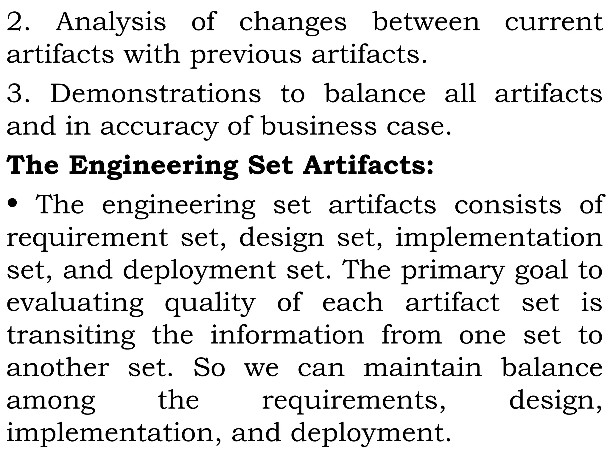2. Analysis of changes between current
artifacts with previous artifacts.
3. Demonstrations to balance all artifacts
and in accuracy of business case.
The Engineering Set Artifacts:
• The engineering set artifacts consists of
requirement set, design set, implementation
set, and deployment set. The primary goal to
evaluating quality of each artifact set is
transiting the information from one set to
another set. So we can maintain balance
among the requirements, design,
implementation, and deployment.
 