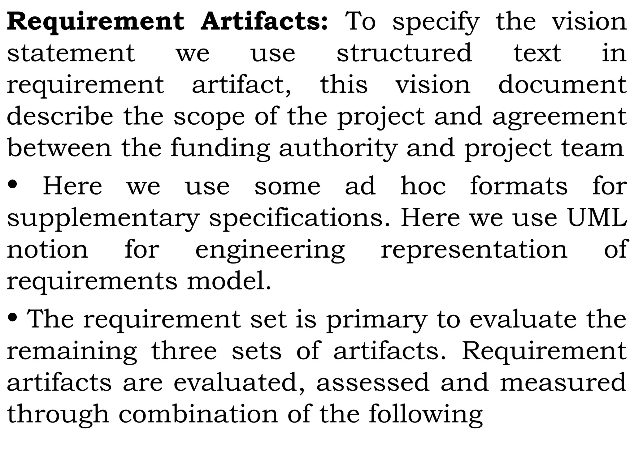 Requirement Artifacts: To specify the vision
statement we use structured text in
requirement artifact, this vision document
describe the scope of the project and agreement
between the funding authority and project team
• Here we use some ad hoc formats for
supplementary specifications. Here we use UML
notion for engineering representation of
requirements model.
• The requirement set is primary to evaluate the
remaining three sets of artifacts. Requirement
artifacts are evaluated, assessed and measured
through combination of the following
 