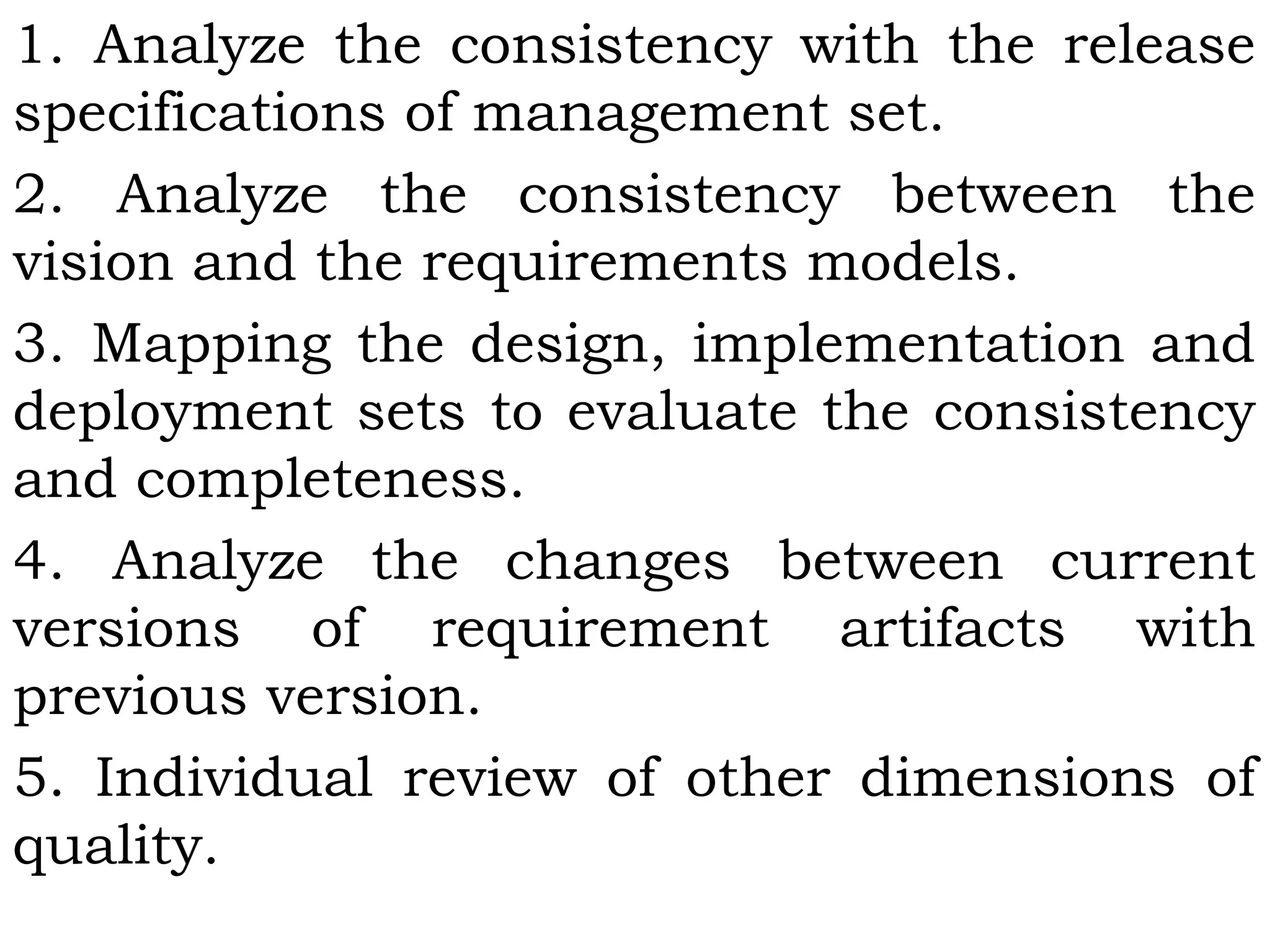 1. Analyze the consistency with the release
specifications of management set.
2. Analyze the consistency between the
vision and the requirements models.
3. Mapping the design, implementation and
deployment sets to evaluate the consistency
and completeness.
4. Analyze the changes between current
versions of requirement artifacts with
previous version.
5. Individual review of other dimensions of
quality.
 