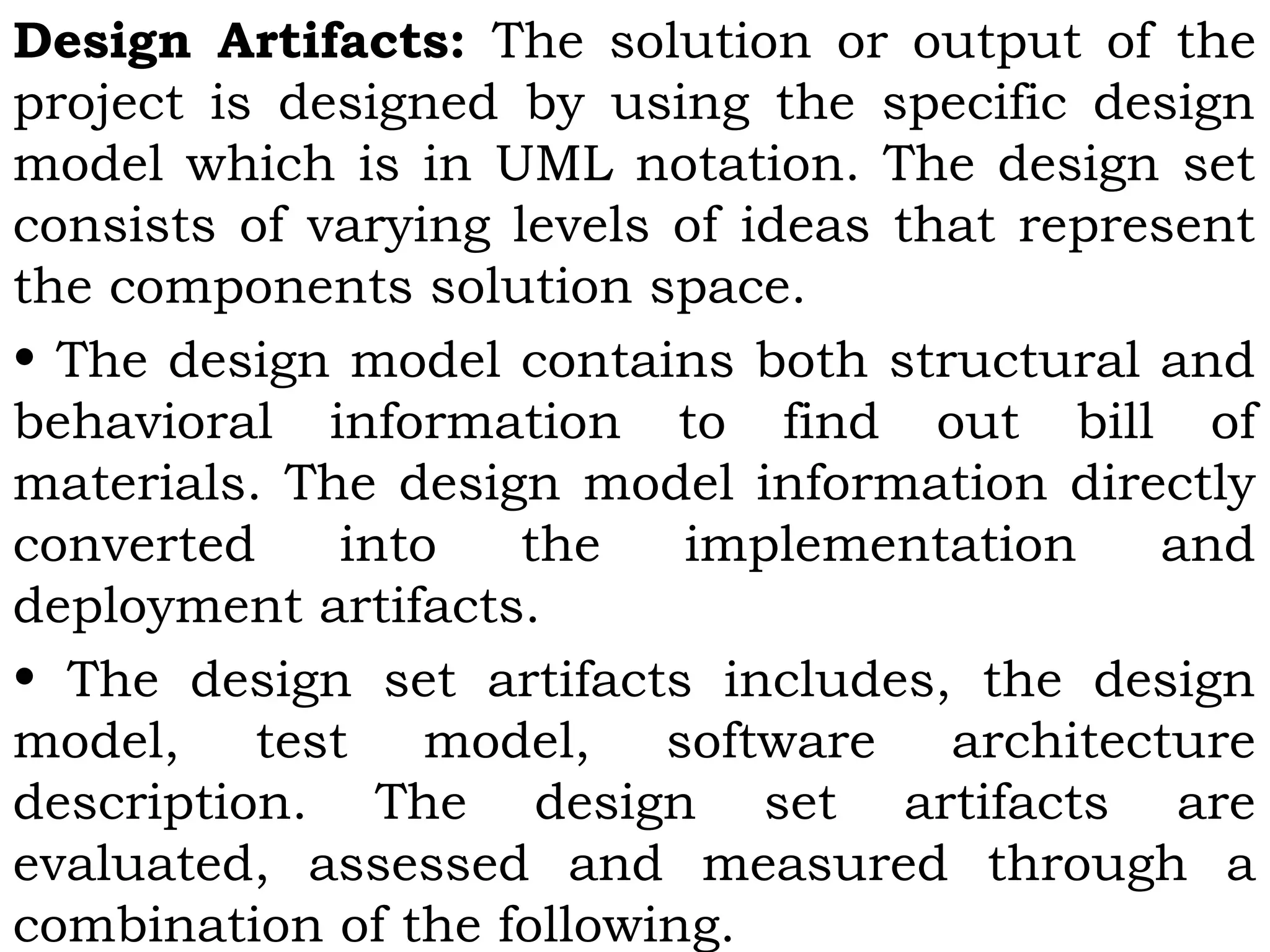 Design Artifacts: The solution or output of the
project is designed by using the specific design
model which is in UML notation. The design set
consists of varying levels of ideas that represent
the components solution space.
• The design model contains both structural and
behavioral information to find out bill of
materials. The design model information directly
converted into the implementation and
deployment artifacts.
• The design set artifacts includes, the design
model, test model, software architecture
description. The design set artifacts are
evaluated, assessed and measured through a
combination of the following.
 