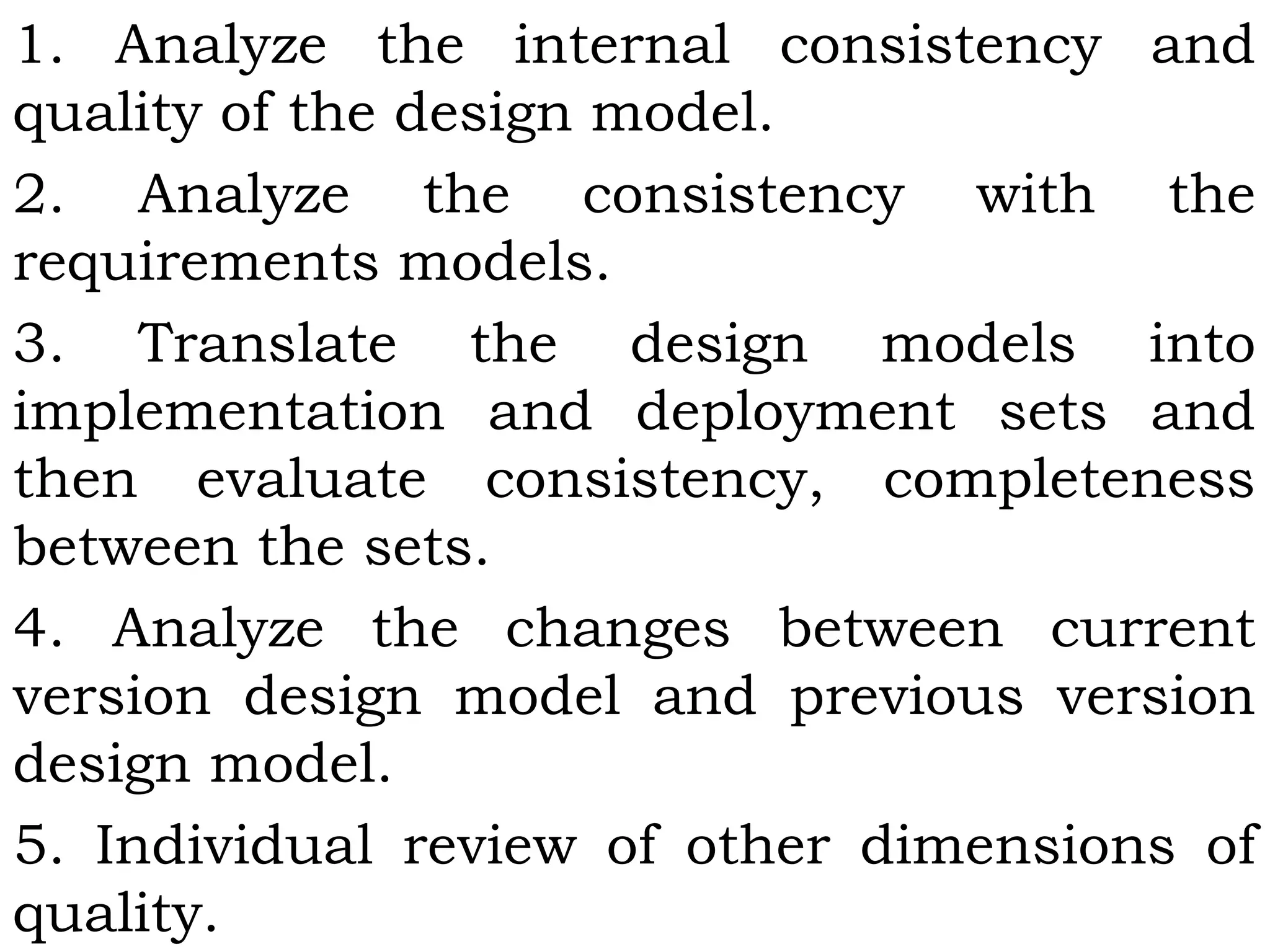 1. Analyze the internal consistency and
quality of the design model.
2. Analyze the consistency with the
requirements models.
3. Translate the design models into
implementation and deployment sets and
then evaluate consistency, completeness
between the sets.
4. Analyze the changes between current
version design model and previous version
design model.
5. Individual review of other dimensions of
quality.
 