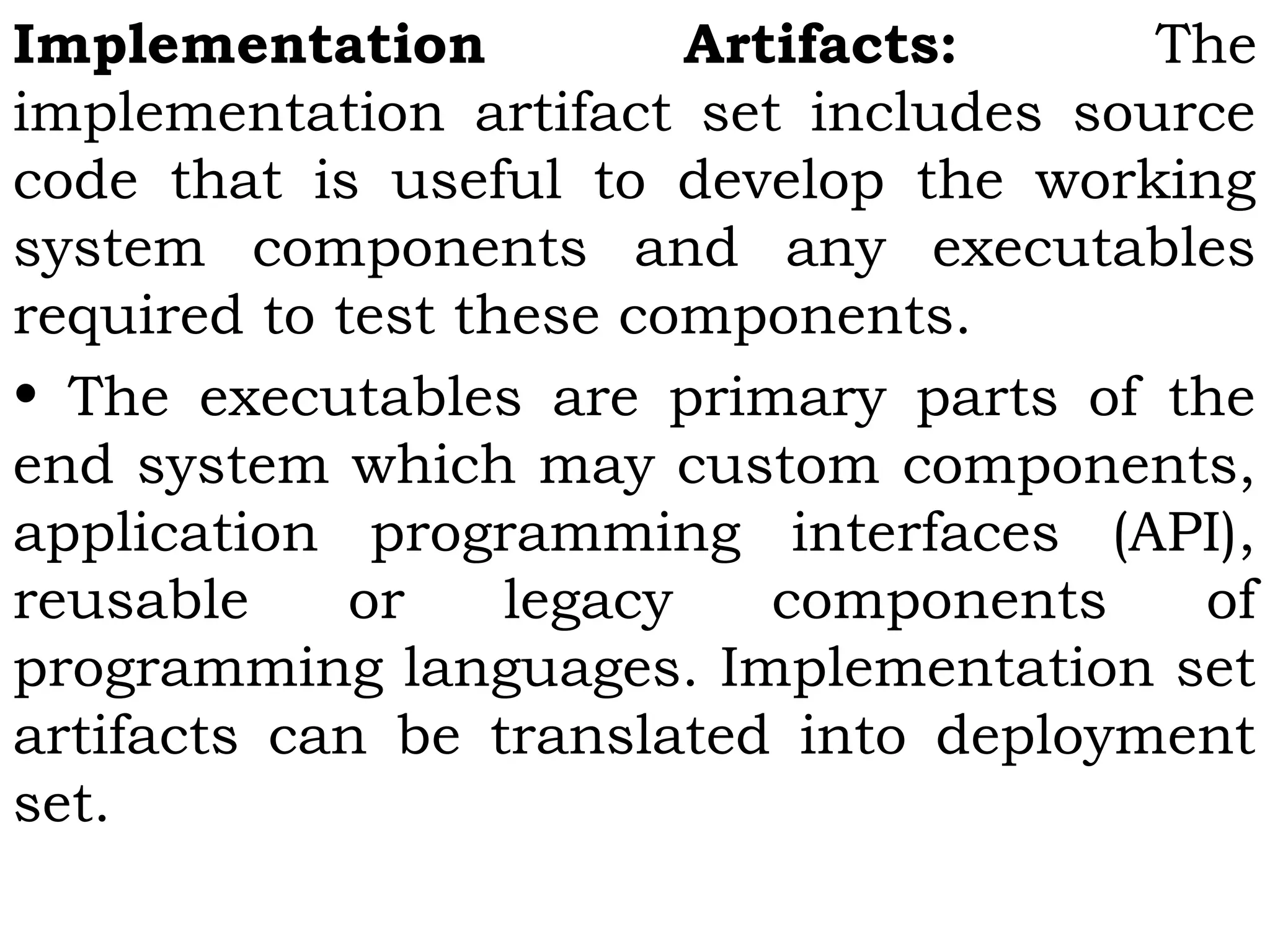 Implementation Artifacts: The
implementation artifact set includes source
code that is useful to develop the working
system components and any executables
required to test these components.
• The executables are primary parts of the
end system which may custom components,
application programming interfaces (API),
reusable or legacy components of
programming languages. Implementation set
artifacts can be translated into deployment
set.
 