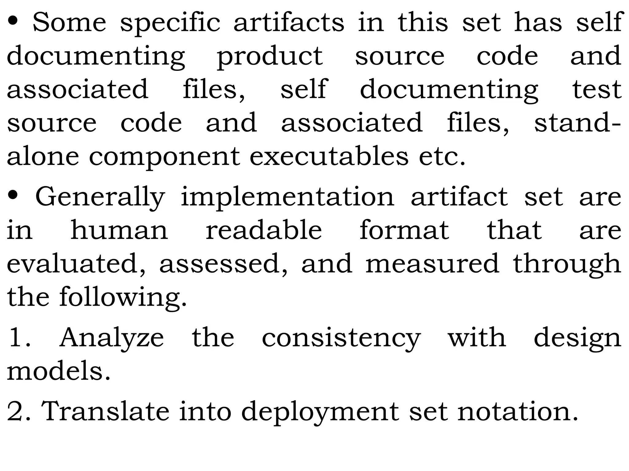 • Some specific artifacts in this set has self
documenting product source code and
associated files, self documenting test
source code and associated files, stand-
alone component executables etc.
• Generally implementation artifact set are
in human readable format that are
evaluated, assessed, and measured through
the following.
1. Analyze the consistency with design
models.
2. Translate into deployment set notation.
 