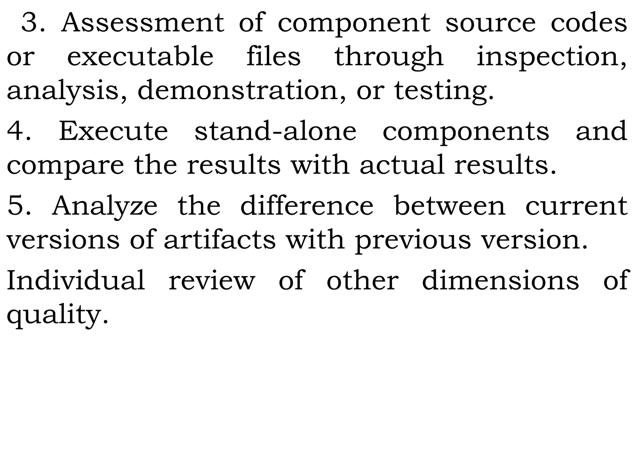 3. Assessment of component source codes
or executable files through inspection,
analysis, demonstration, or testing.
4. Execute stand-alone components and
compare the results with actual results.
5. Analyze the difference between current
versions of artifacts with previous version.
Individual review of other dimensions of
quality.
 