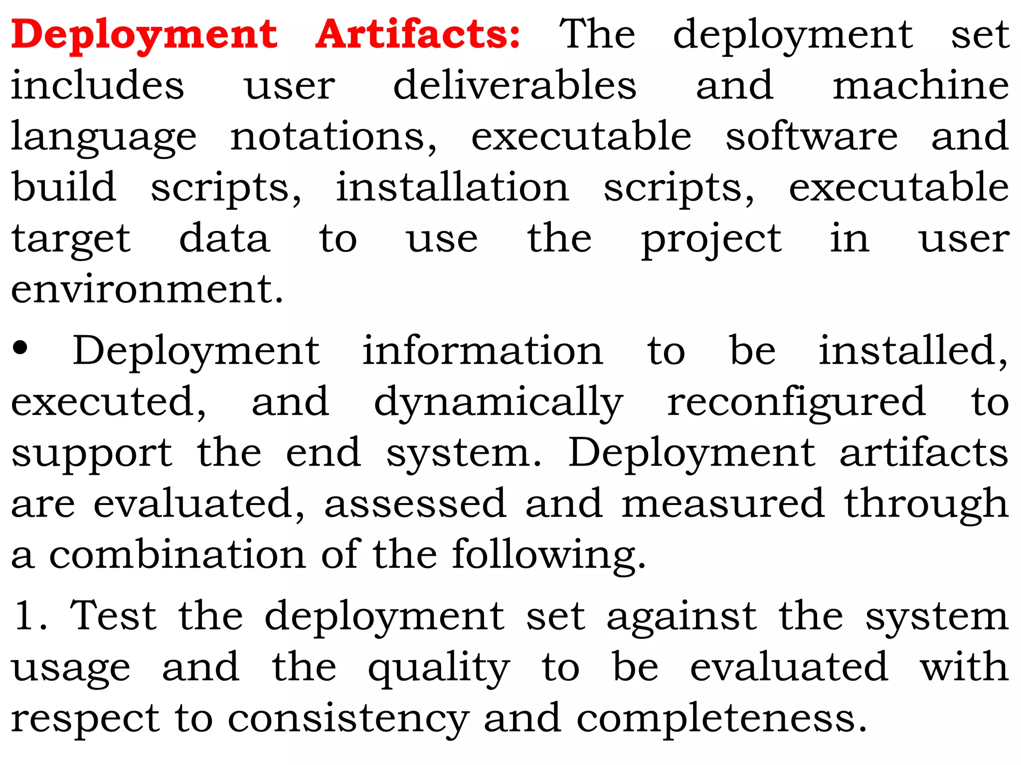 Deployment Artifacts: The deployment set
includes user deliverables and machine
language notations, executable software and
build scripts, installation scripts, executable
target data to use the project in user
environment.
• Deployment information to be installed,
executed, and dynamically reconfigured to
support the end system. Deployment artifacts
are evaluated, assessed and measured through
a combination of the following.
1. Test the deployment set against the system
usage and the quality to be evaluated with
respect to consistency and completeness.
 