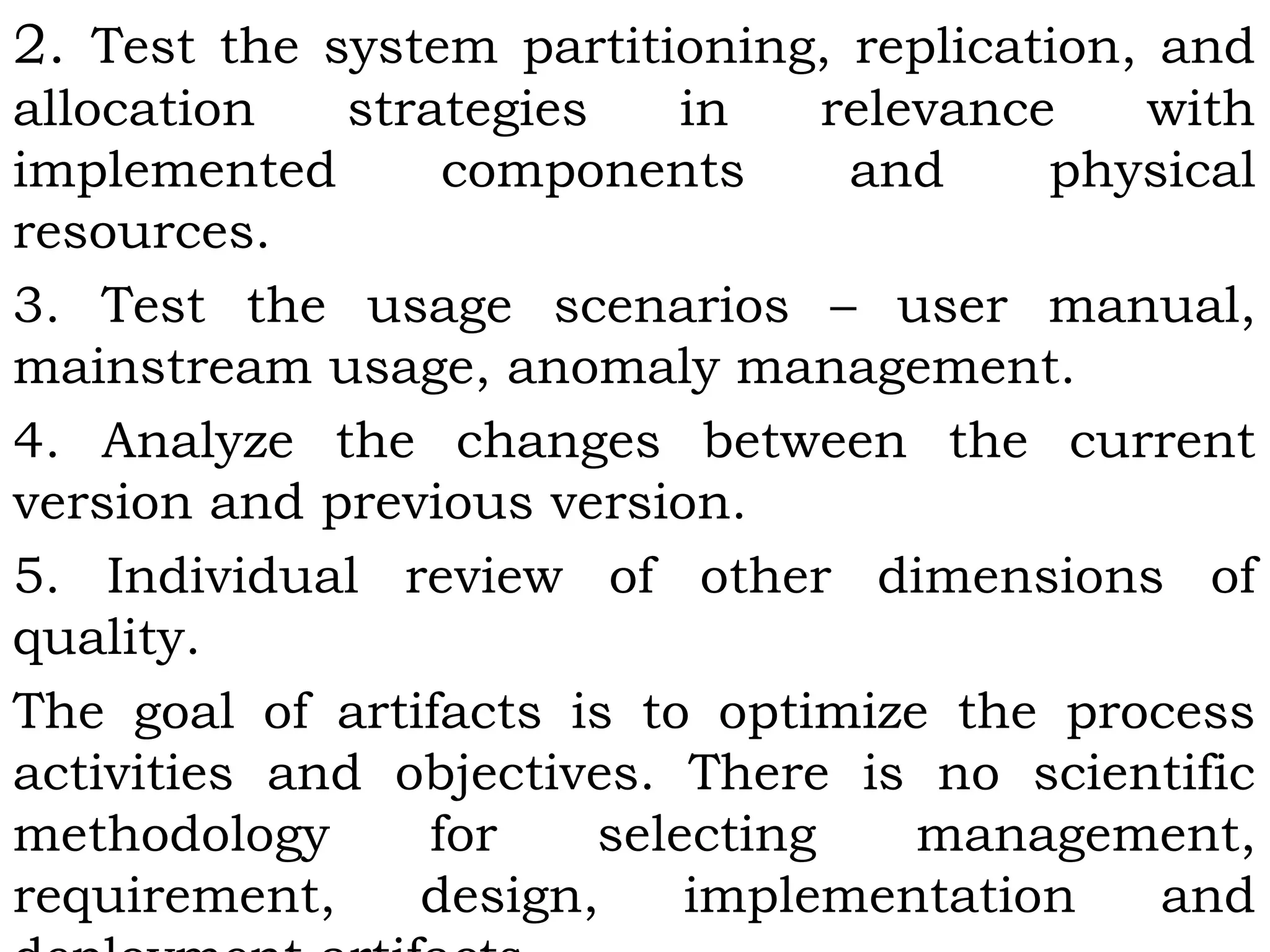 2. Test the system partitioning, replication, and
allocation strategies in relevance with
implemented components and physical
resources.
3. Test the usage scenarios – user manual,
mainstream usage, anomaly management.
4. Analyze the changes between the current
version and previous version.
5. Individual review of other dimensions of
quality.
The goal of artifacts is to optimize the process
activities and objectives. There is no scientific
methodology for selecting management,
requirement, design, implementation and
 