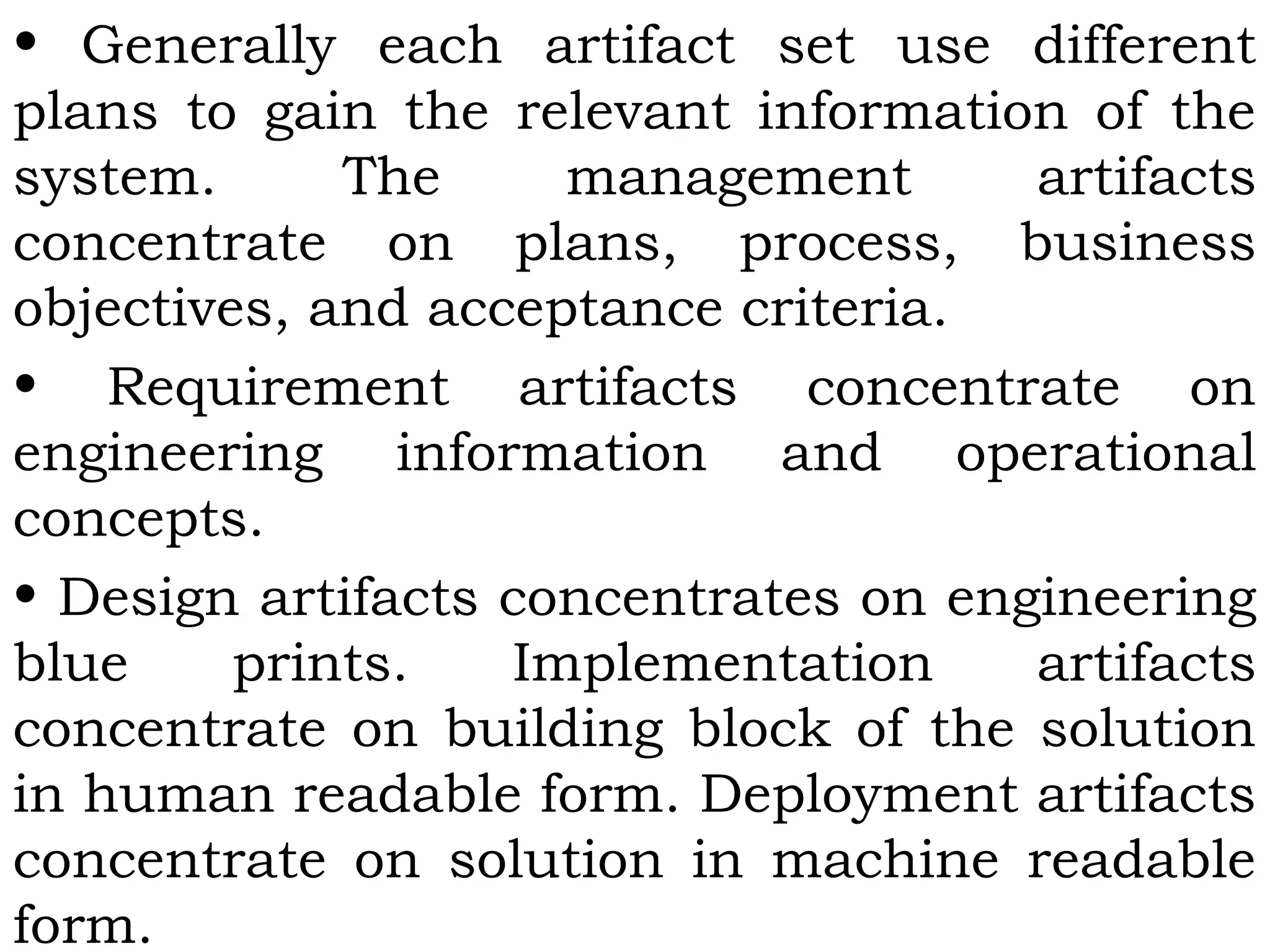 • Generally each artifact set use different
plans to gain the relevant information of the
system. The management artifacts
concentrate on plans, process, business
objectives, and acceptance criteria.
• Requirement artifacts concentrate on
engineering information and operational
concepts.
• Design artifacts concentrates on engineering
blue prints. Implementation artifacts
concentrate on building block of the solution
in human readable form. Deployment artifacts
concentrate on solution in machine readable
form.
 