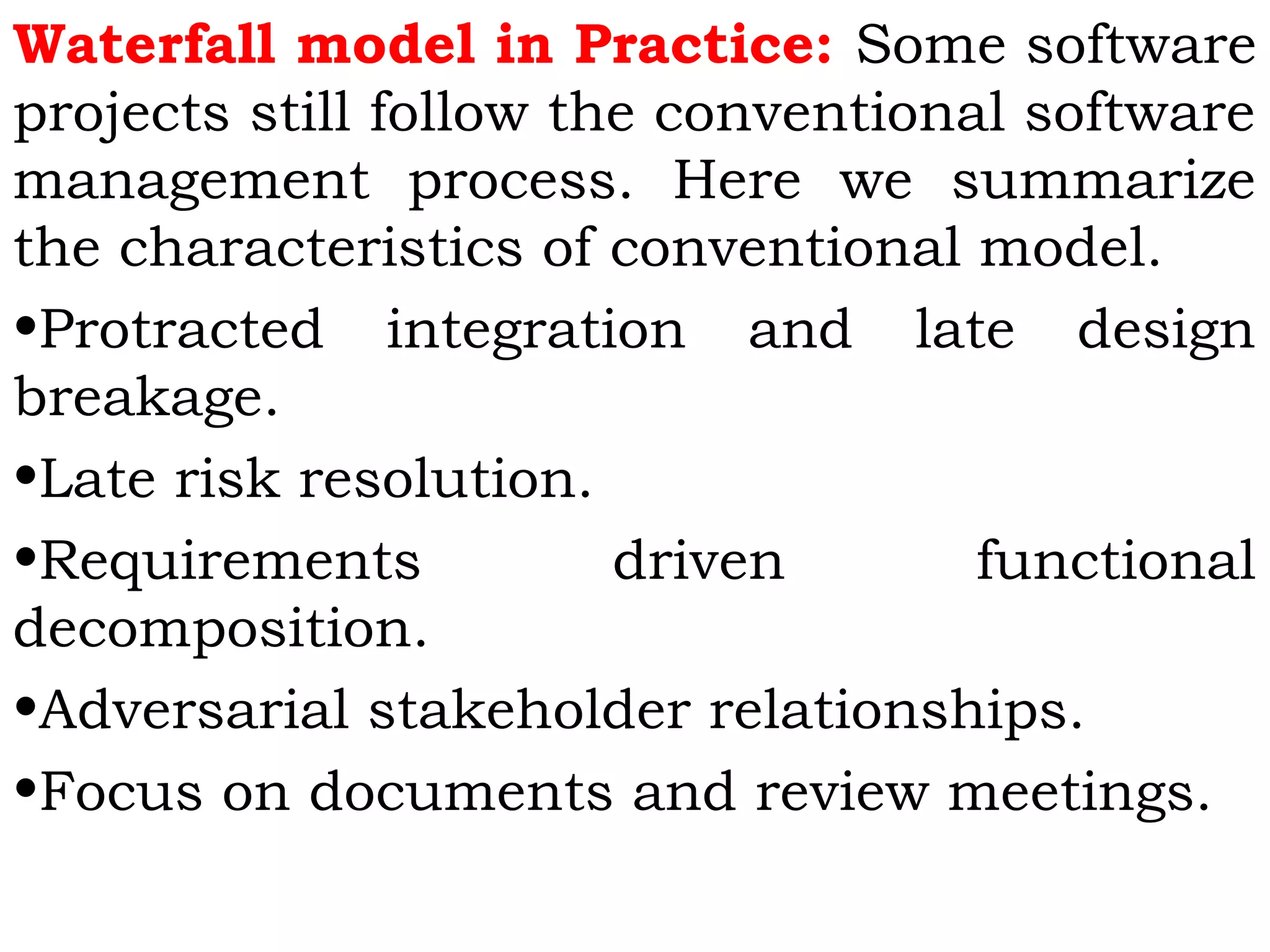 Waterfall model in Practice: Some software
projects still follow the conventional software
management process. Here we summarize
the characteristics of conventional model.
•Protracted integration and late design
breakage.
•Late risk resolution.
•Requirements driven functional
decomposition.
•Adversarial stakeholder relationships.
•Focus on documents and review meetings.
 