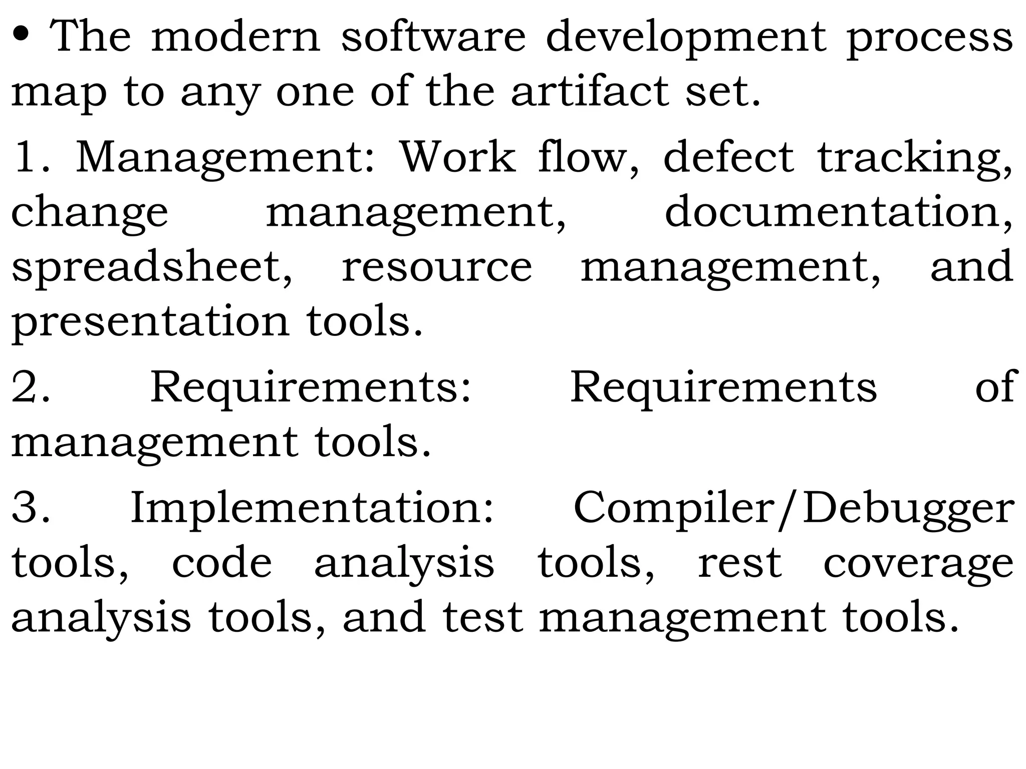 • The modern software development process
map to any one of the artifact set.
1. Management: Work flow, defect tracking,
change management, documentation,
spreadsheet, resource management, and
presentation tools.
2. Requirements: Requirements of
management tools.
3. Implementation: Compiler/Debugger
tools, code analysis tools, rest coverage
analysis tools, and test management tools.
 