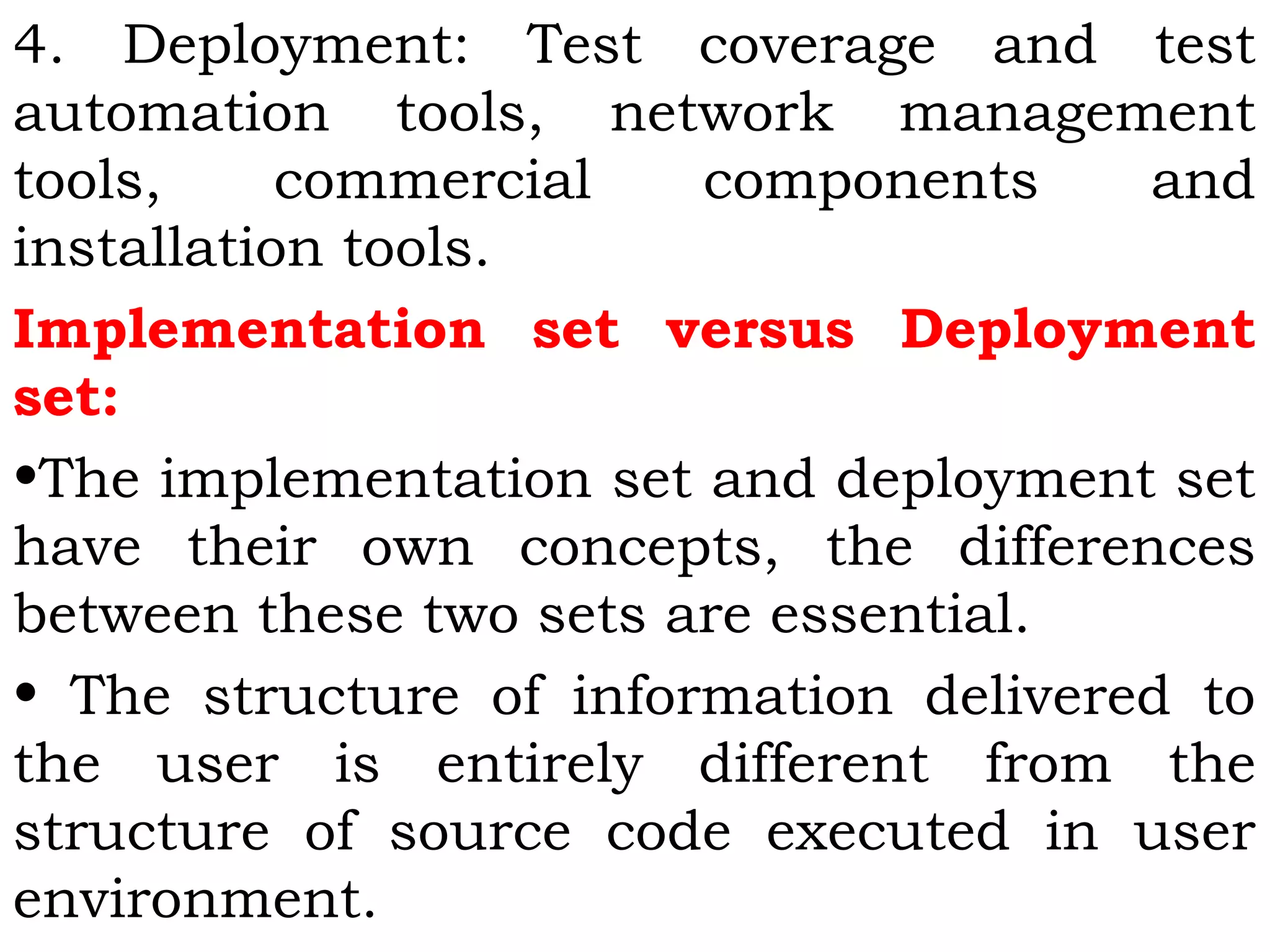 4. Deployment: Test coverage and test
automation tools, network management
tools, commercial components and
installation tools.
Implementation set versus Deployment
set:
•The implementation set and deployment set
have their own concepts, the differences
between these two sets are essential.
• The structure of information delivered to
the user is entirely different from the
structure of source code executed in user
environment.
 