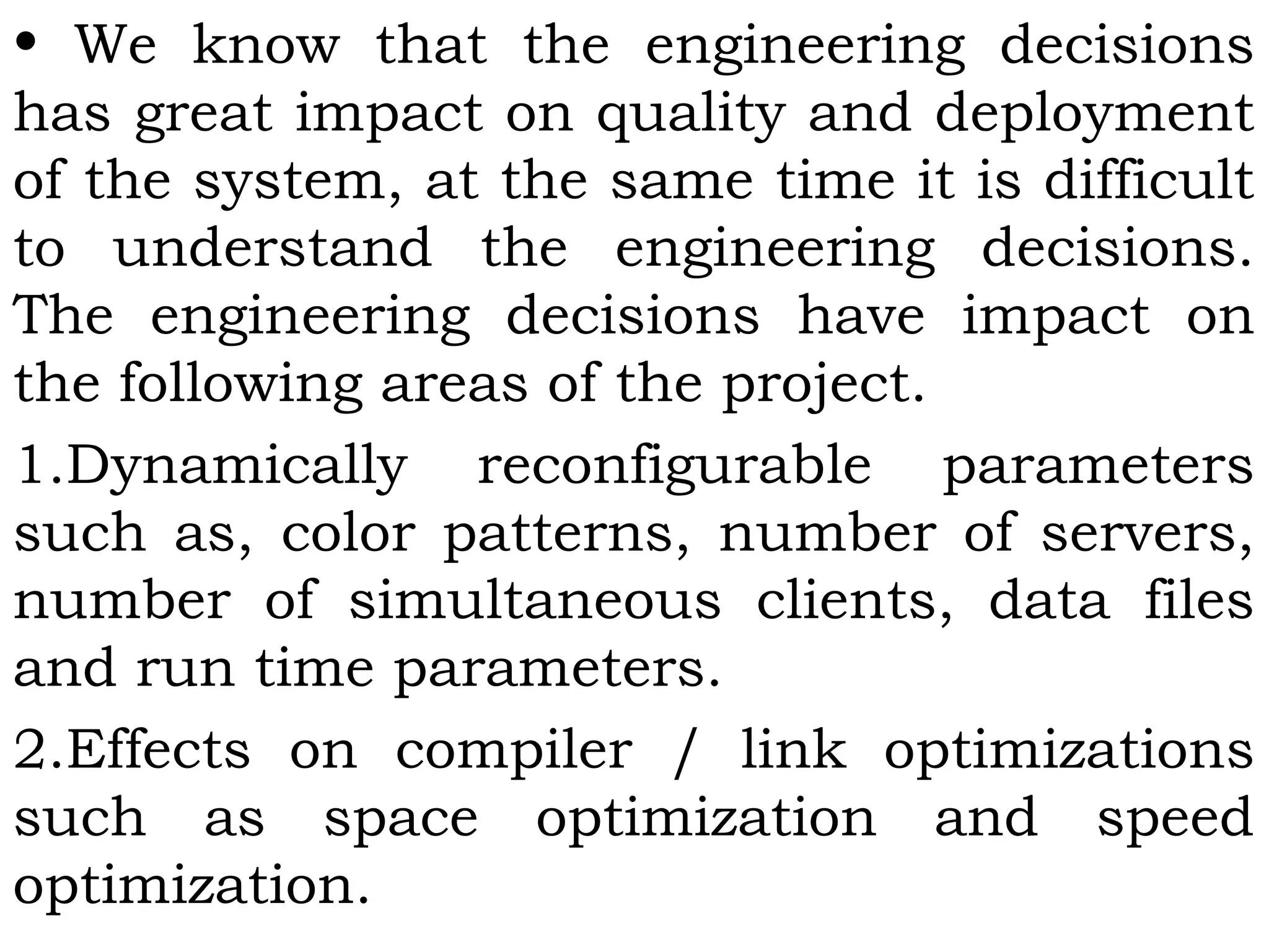 • We know that the engineering decisions
has great impact on quality and deployment
of the system, at the same time it is difficult
to understand the engineering decisions.
The engineering decisions have impact on
the following areas of the project.
1.Dynamically reconfigurable parameters
such as, color patterns, number of servers,
number of simultaneous clients, data files
and run time parameters.
2.Effects on compiler / link optimizations
such as space optimization and speed
optimization.
 