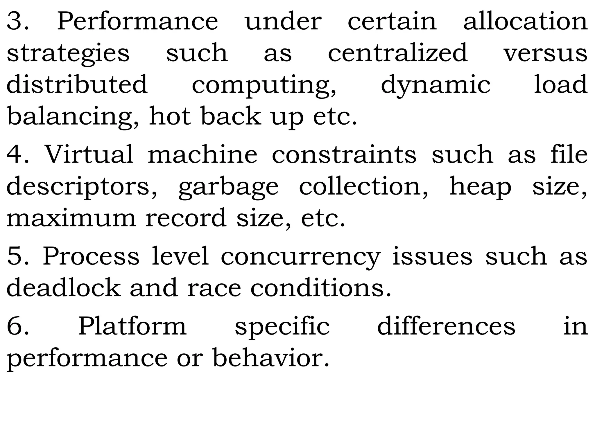 3. Performance under certain allocation
strategies such as centralized versus
distributed computing, dynamic load
balancing, hot back up etc.
4. Virtual machine constraints such as file
descriptors, garbage collection, heap size,
maximum record size, etc.
5. Process level concurrency issues such as
deadlock and race conditions.
6. Platform specific differences in
performance or behavior.
 